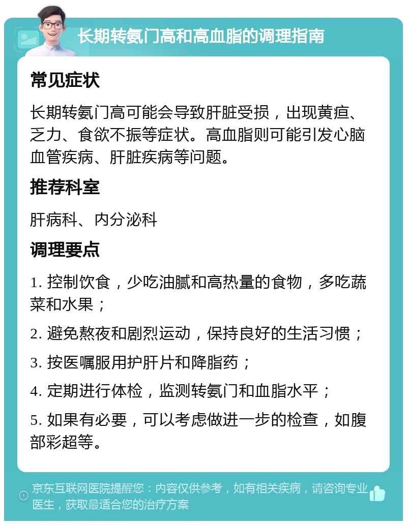 长期转氨门高和高血脂的调理指南 常见症状 长期转氨门高可能会导致肝脏受损，出现黄疸、乏力、食欲不振等症状。高血脂则可能引发心脑血管疾病、肝脏疾病等问题。 推荐科室 肝病科、内分泌科 调理要点 1. 控制饮食，少吃油腻和高热量的食物，多吃蔬菜和水果； 2. 避免熬夜和剧烈运动，保持良好的生活习惯； 3. 按医嘱服用护肝片和降脂药； 4. 定期进行体检，监测转氨门和血脂水平； 5. 如果有必要，可以考虑做进一步的检查，如腹部彩超等。