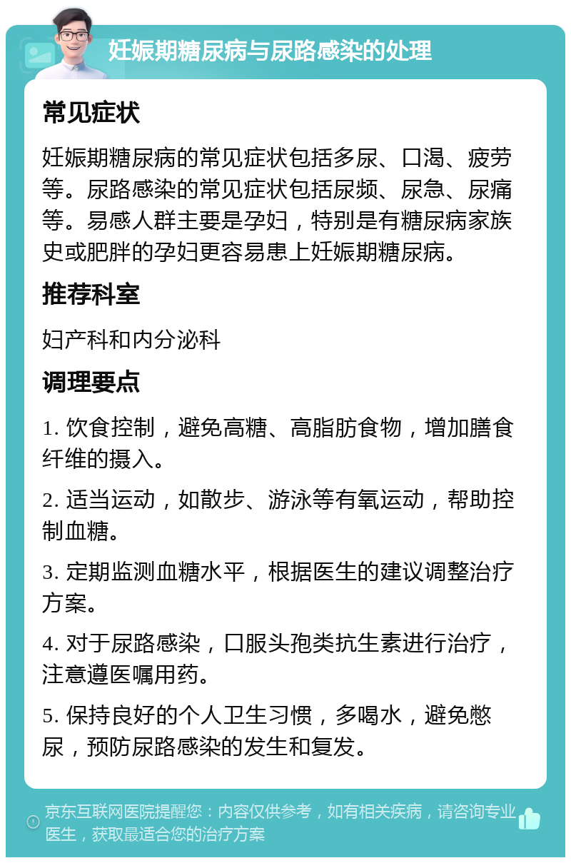 妊娠期糖尿病与尿路感染的处理 常见症状 妊娠期糖尿病的常见症状包括多尿、口渴、疲劳等。尿路感染的常见症状包括尿频、尿急、尿痛等。易感人群主要是孕妇，特别是有糖尿病家族史或肥胖的孕妇更容易患上妊娠期糖尿病。 推荐科室 妇产科和内分泌科 调理要点 1. 饮食控制，避免高糖、高脂肪食物，增加膳食纤维的摄入。 2. 适当运动，如散步、游泳等有氧运动，帮助控制血糖。 3. 定期监测血糖水平，根据医生的建议调整治疗方案。 4. 对于尿路感染，口服头孢类抗生素进行治疗，注意遵医嘱用药。 5. 保持良好的个人卫生习惯，多喝水，避免憋尿，预防尿路感染的发生和复发。