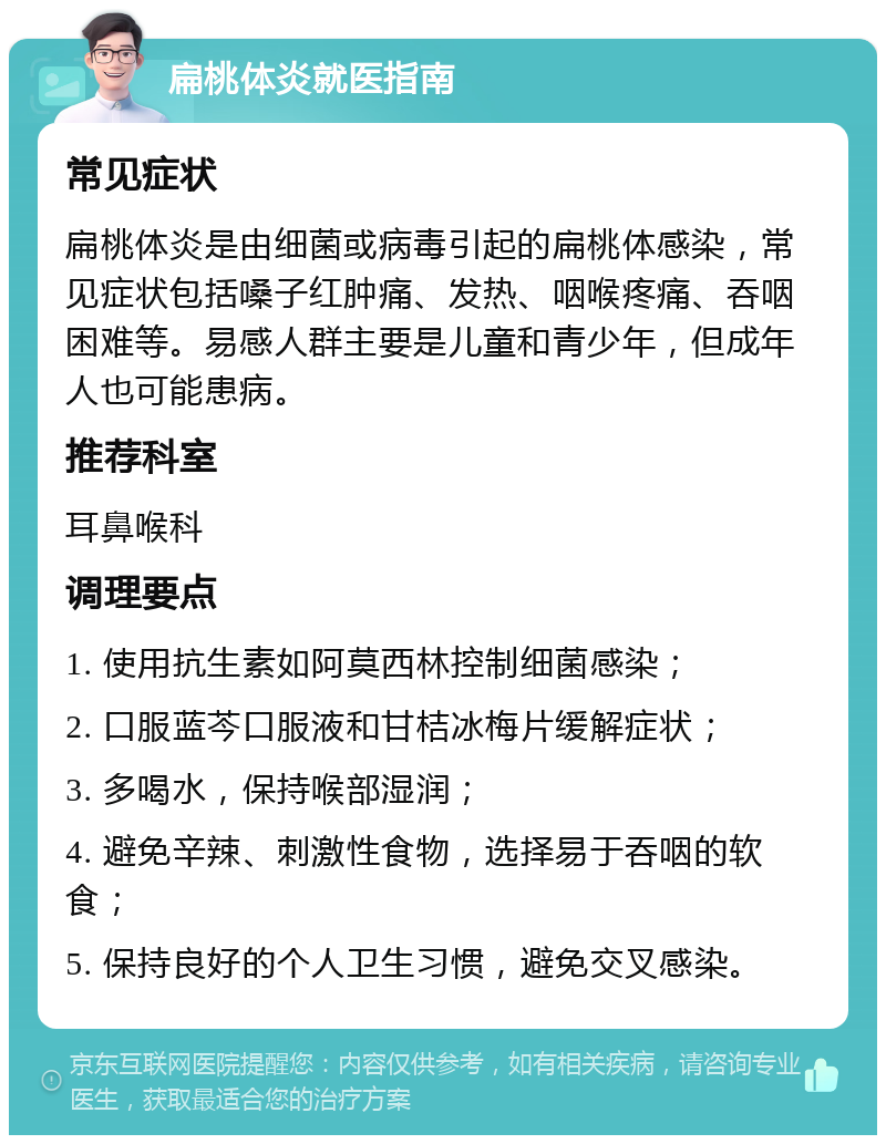 扁桃体炎就医指南 常见症状 扁桃体炎是由细菌或病毒引起的扁桃体感染，常见症状包括嗓子红肿痛、发热、咽喉疼痛、吞咽困难等。易感人群主要是儿童和青少年，但成年人也可能患病。 推荐科室 耳鼻喉科 调理要点 1. 使用抗生素如阿莫西林控制细菌感染； 2. 口服蓝芩口服液和甘桔冰梅片缓解症状； 3. 多喝水，保持喉部湿润； 4. 避免辛辣、刺激性食物，选择易于吞咽的软食； 5. 保持良好的个人卫生习惯，避免交叉感染。