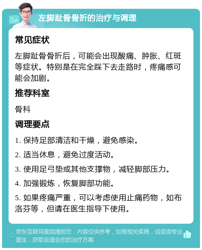 左脚趾骨骨折的治疗与调理 常见症状 左脚趾骨骨折后，可能会出现酸痛、肿胀、红斑等症状。特别是在完全踩下去走路时，疼痛感可能会加剧。 推荐科室 骨科 调理要点 1. 保持足部清洁和干燥，避免感染。 2. 适当休息，避免过度活动。 3. 使用足弓垫或其他支撑物，减轻脚部压力。 4. 加强锻炼，恢复脚部功能。 5. 如果疼痛严重，可以考虑使用止痛药物，如布洛芬等，但请在医生指导下使用。