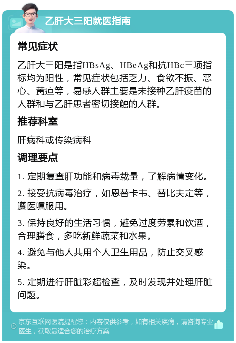 乙肝大三阳就医指南 常见症状 乙肝大三阳是指HBsAg、HBeAg和抗HBc三项指标均为阳性，常见症状包括乏力、食欲不振、恶心、黄疸等，易感人群主要是未接种乙肝疫苗的人群和与乙肝患者密切接触的人群。 推荐科室 肝病科或传染病科 调理要点 1. 定期复查肝功能和病毒载量，了解病情变化。 2. 接受抗病毒治疗，如恩替卡韦、替比夫定等，遵医嘱服用。 3. 保持良好的生活习惯，避免过度劳累和饮酒，合理膳食，多吃新鲜蔬菜和水果。 4. 避免与他人共用个人卫生用品，防止交叉感染。 5. 定期进行肝脏彩超检查，及时发现并处理肝脏问题。