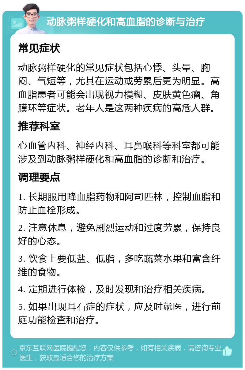 动脉粥样硬化和高血脂的诊断与治疗 常见症状 动脉粥样硬化的常见症状包括心悸、头晕、胸闷、气短等，尤其在运动或劳累后更为明显。高血脂患者可能会出现视力模糊、皮肤黄色瘤、角膜环等症状。老年人是这两种疾病的高危人群。 推荐科室 心血管内科、神经内科、耳鼻喉科等科室都可能涉及到动脉粥样硬化和高血脂的诊断和治疗。 调理要点 1. 长期服用降血脂药物和阿司匹林，控制血脂和防止血栓形成。 2. 注意休息，避免剧烈运动和过度劳累，保持良好的心态。 3. 饮食上要低盐、低脂，多吃蔬菜水果和富含纤维的食物。 4. 定期进行体检，及时发现和治疗相关疾病。 5. 如果出现耳石症的症状，应及时就医，进行前庭功能检查和治疗。