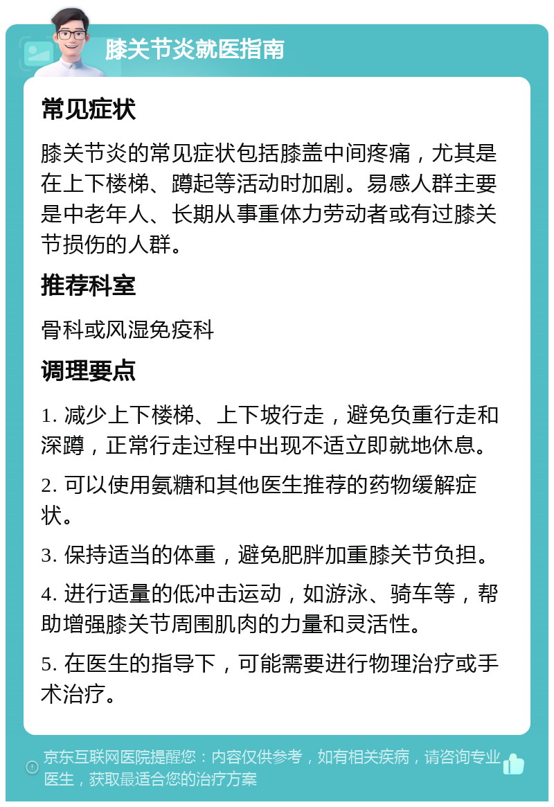 膝关节炎就医指南 常见症状 膝关节炎的常见症状包括膝盖中间疼痛，尤其是在上下楼梯、蹲起等活动时加剧。易感人群主要是中老年人、长期从事重体力劳动者或有过膝关节损伤的人群。 推荐科室 骨科或风湿免疫科 调理要点 1. 减少上下楼梯、上下坡行走，避免负重行走和深蹲，正常行走过程中出现不适立即就地休息。 2. 可以使用氨糖和其他医生推荐的药物缓解症状。 3. 保持适当的体重，避免肥胖加重膝关节负担。 4. 进行适量的低冲击运动，如游泳、骑车等，帮助增强膝关节周围肌肉的力量和灵活性。 5. 在医生的指导下，可能需要进行物理治疗或手术治疗。