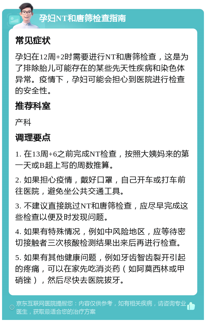 孕妇NT和唐筛检查指南 常见症状 孕妇在12周+2时需要进行NT和唐筛检查，这是为了排除胎儿可能存在的某些先天性疾病和染色体异常。疫情下，孕妇可能会担心到医院进行检查的安全性。 推荐科室 产科 调理要点 1. 在13周+6之前完成NT检查，按照大姨妈来的第一天或B超上写的周数推算。 2. 如果担心疫情，戴好口罩，自己开车或打车前往医院，避免坐公共交通工具。 3. 不建议直接跳过NT和唐筛检查，应尽早完成这些检查以便及时发现问题。 4. 如果有特殊情况，例如中风险地区，应等待密切接触者三次核酸检测结果出来后再进行检查。 5. 如果有其他健康问题，例如牙齿智齿裂开引起的疼痛，可以在家先吃消炎药（如阿莫西林或甲硝锉），然后尽快去医院拔牙。