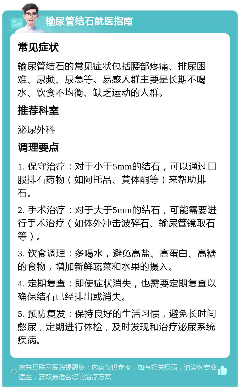 输尿管结石就医指南 常见症状 输尿管结石的常见症状包括腰部疼痛、排尿困难、尿频、尿急等。易感人群主要是长期不喝水、饮食不均衡、缺乏运动的人群。 推荐科室 泌尿外科 调理要点 1. 保守治疗：对于小于5mm的结石，可以通过口服排石药物（如阿托品、黄体酮等）来帮助排石。 2. 手术治疗：对于大于5mm的结石，可能需要进行手术治疗（如体外冲击波碎石、输尿管镜取石等）。 3. 饮食调理：多喝水，避免高盐、高蛋白、高糖的食物，增加新鲜蔬菜和水果的摄入。 4. 定期复查：即使症状消失，也需要定期复查以确保结石已经排出或消失。 5. 预防复发：保持良好的生活习惯，避免长时间憋尿，定期进行体检，及时发现和治疗泌尿系统疾病。