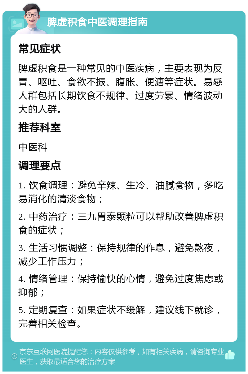 脾虚积食中医调理指南 常见症状 脾虚积食是一种常见的中医疾病，主要表现为反胃、呕吐、食欲不振、腹胀、便溏等症状。易感人群包括长期饮食不规律、过度劳累、情绪波动大的人群。 推荐科室 中医科 调理要点 1. 饮食调理：避免辛辣、生冷、油腻食物，多吃易消化的清淡食物； 2. 中药治疗：三九胃泰颗粒可以帮助改善脾虚积食的症状； 3. 生活习惯调整：保持规律的作息，避免熬夜，减少工作压力； 4. 情绪管理：保持愉快的心情，避免过度焦虑或抑郁； 5. 定期复查：如果症状不缓解，建议线下就诊，完善相关检查。