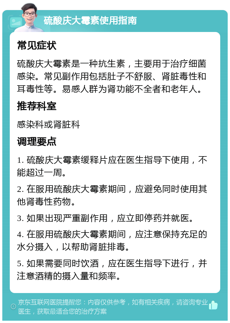 硫酸庆大霉素使用指南 常见症状 硫酸庆大霉素是一种抗生素，主要用于治疗细菌感染。常见副作用包括肚子不舒服、肾脏毒性和耳毒性等。易感人群为肾功能不全者和老年人。 推荐科室 感染科或肾脏科 调理要点 1. 硫酸庆大霉素缓释片应在医生指导下使用，不能超过一周。 2. 在服用硫酸庆大霉素期间，应避免同时使用其他肾毒性药物。 3. 如果出现严重副作用，应立即停药并就医。 4. 在服用硫酸庆大霉素期间，应注意保持充足的水分摄入，以帮助肾脏排毒。 5. 如果需要同时饮酒，应在医生指导下进行，并注意酒精的摄入量和频率。