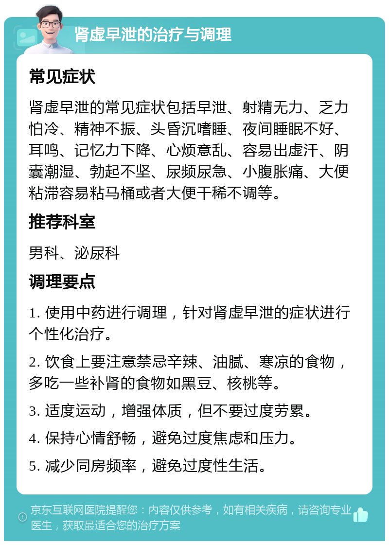 肾虚早泄的治疗与调理 常见症状 肾虚早泄的常见症状包括早泄、射精无力、乏力怕冷、精神不振、头昏沉嗜睡、夜间睡眠不好、耳鸣、记忆力下降、心烦意乱、容易出虚汗、阴囊潮湿、勃起不坚、尿频尿急、小腹胀痛、大便粘滞容易粘马桶或者大便干稀不调等。 推荐科室 男科、泌尿科 调理要点 1. 使用中药进行调理，针对肾虚早泄的症状进行个性化治疗。 2. 饮食上要注意禁忌辛辣、油腻、寒凉的食物，多吃一些补肾的食物如黑豆、核桃等。 3. 适度运动，增强体质，但不要过度劳累。 4. 保持心情舒畅，避免过度焦虑和压力。 5. 减少同房频率，避免过度性生活。