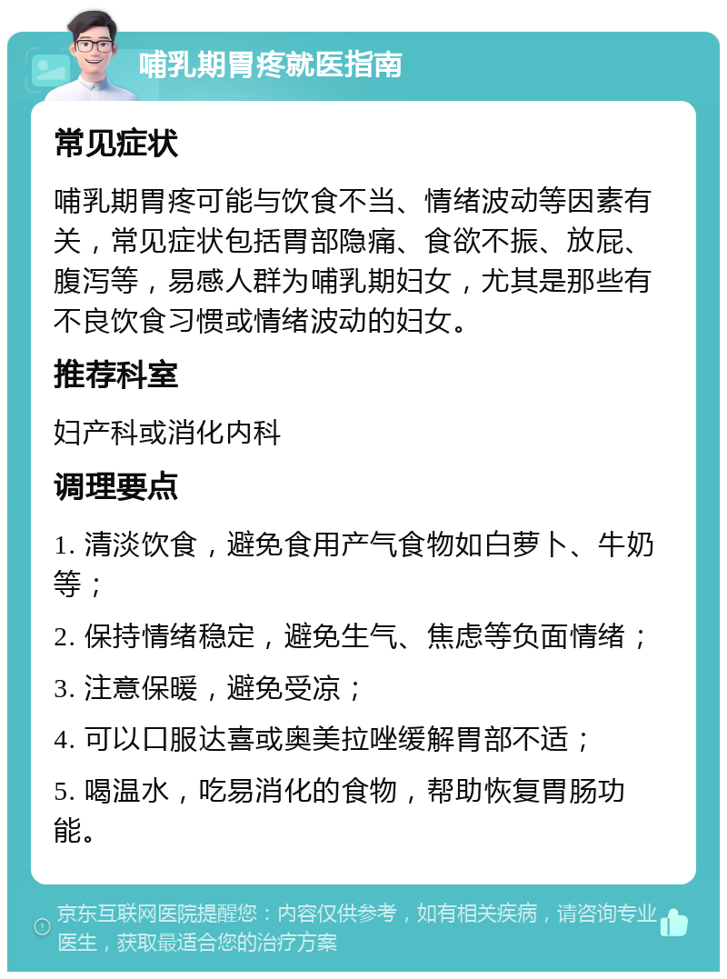 哺乳期胃疼就医指南 常见症状 哺乳期胃疼可能与饮食不当、情绪波动等因素有关，常见症状包括胃部隐痛、食欲不振、放屁、腹泻等，易感人群为哺乳期妇女，尤其是那些有不良饮食习惯或情绪波动的妇女。 推荐科室 妇产科或消化内科 调理要点 1. 清淡饮食，避免食用产气食物如白萝卜、牛奶等； 2. 保持情绪稳定，避免生气、焦虑等负面情绪； 3. 注意保暖，避免受凉； 4. 可以口服达喜或奥美拉唑缓解胃部不适； 5. 喝温水，吃易消化的食物，帮助恢复胃肠功能。