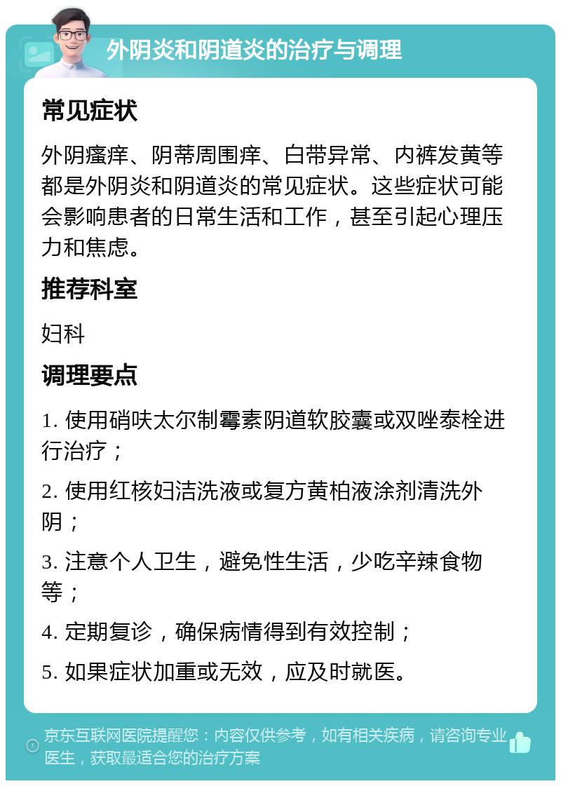 外阴炎和阴道炎的治疗与调理 常见症状 外阴瘙痒、阴蒂周围痒、白带异常、内裤发黄等都是外阴炎和阴道炎的常见症状。这些症状可能会影响患者的日常生活和工作，甚至引起心理压力和焦虑。 推荐科室 妇科 调理要点 1. 使用硝呋太尔制霉素阴道软胶囊或双唑泰栓进行治疗； 2. 使用红核妇洁洗液或复方黄柏液涂剂清洗外阴； 3. 注意个人卫生，避免性生活，少吃辛辣食物等； 4. 定期复诊，确保病情得到有效控制； 5. 如果症状加重或无效，应及时就医。