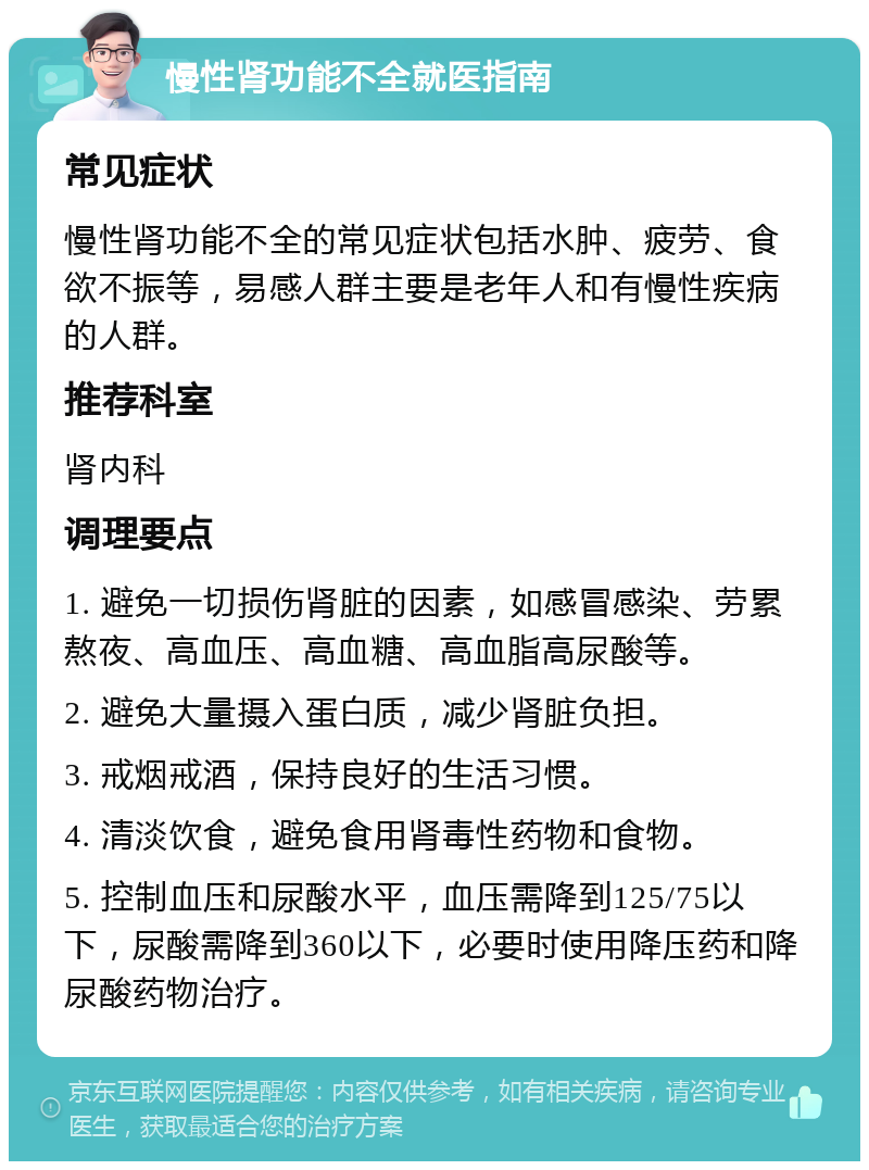 慢性肾功能不全就医指南 常见症状 慢性肾功能不全的常见症状包括水肿、疲劳、食欲不振等，易感人群主要是老年人和有慢性疾病的人群。 推荐科室 肾内科 调理要点 1. 避免一切损伤肾脏的因素，如感冒感染、劳累熬夜、高血压、高血糖、高血脂高尿酸等。 2. 避免大量摄入蛋白质，减少肾脏负担。 3. 戒烟戒酒，保持良好的生活习惯。 4. 清淡饮食，避免食用肾毒性药物和食物。 5. 控制血压和尿酸水平，血压需降到125/75以下，尿酸需降到360以下，必要时使用降压药和降尿酸药物治疗。