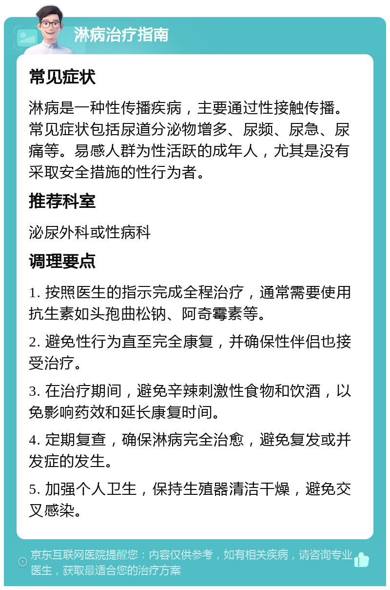 淋病治疗指南 常见症状 淋病是一种性传播疾病，主要通过性接触传播。常见症状包括尿道分泌物增多、尿频、尿急、尿痛等。易感人群为性活跃的成年人，尤其是没有采取安全措施的性行为者。 推荐科室 泌尿外科或性病科 调理要点 1. 按照医生的指示完成全程治疗，通常需要使用抗生素如头孢曲松钠、阿奇霉素等。 2. 避免性行为直至完全康复，并确保性伴侣也接受治疗。 3. 在治疗期间，避免辛辣刺激性食物和饮酒，以免影响药效和延长康复时间。 4. 定期复查，确保淋病完全治愈，避免复发或并发症的发生。 5. 加强个人卫生，保持生殖器清洁干燥，避免交叉感染。