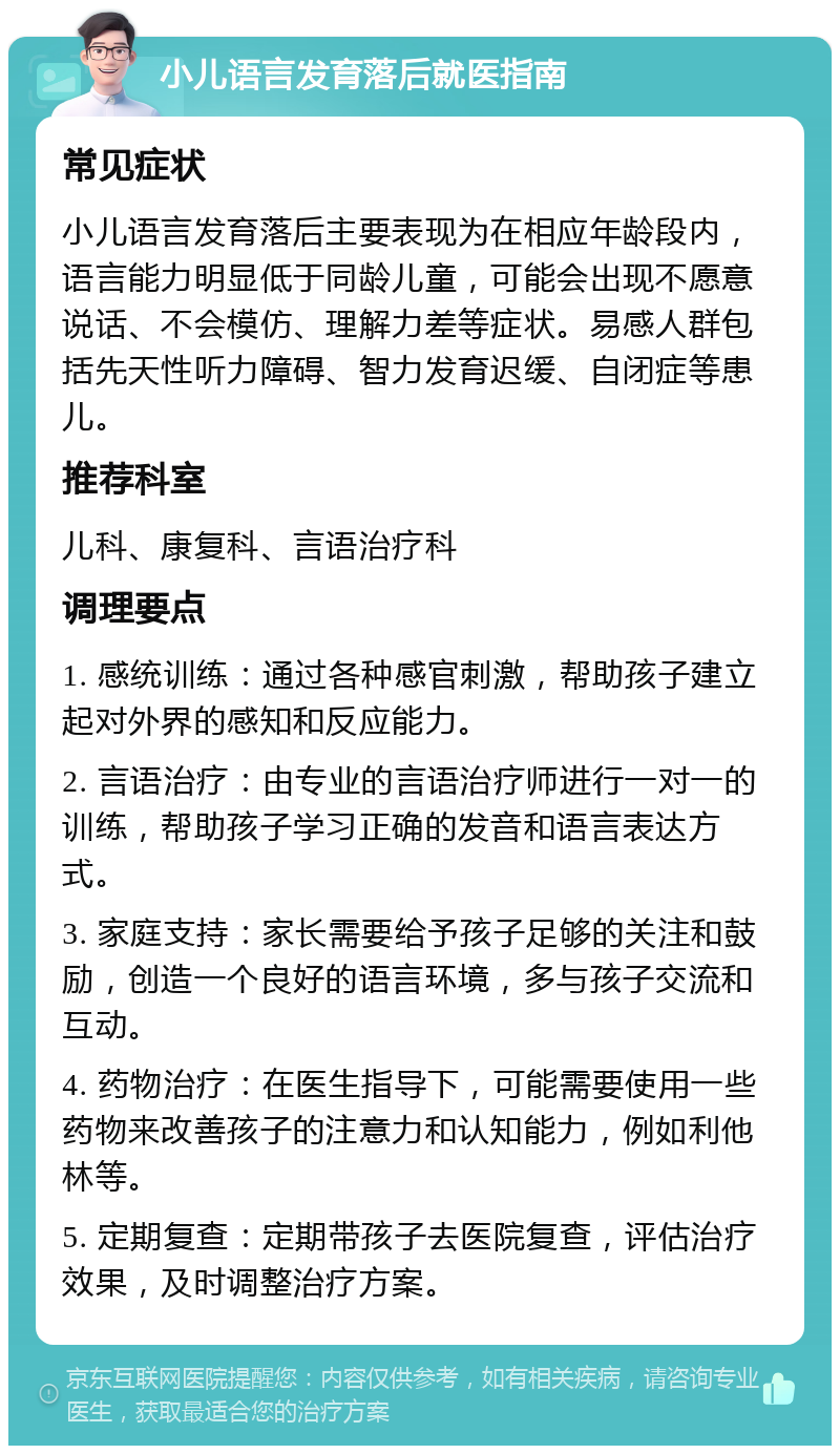 小儿语言发育落后就医指南 常见症状 小儿语言发育落后主要表现为在相应年龄段内，语言能力明显低于同龄儿童，可能会出现不愿意说话、不会模仿、理解力差等症状。易感人群包括先天性听力障碍、智力发育迟缓、自闭症等患儿。 推荐科室 儿科、康复科、言语治疗科 调理要点 1. 感统训练：通过各种感官刺激，帮助孩子建立起对外界的感知和反应能力。 2. 言语治疗：由专业的言语治疗师进行一对一的训练，帮助孩子学习正确的发音和语言表达方式。 3. 家庭支持：家长需要给予孩子足够的关注和鼓励，创造一个良好的语言环境，多与孩子交流和互动。 4. 药物治疗：在医生指导下，可能需要使用一些药物来改善孩子的注意力和认知能力，例如利他林等。 5. 定期复查：定期带孩子去医院复查，评估治疗效果，及时调整治疗方案。