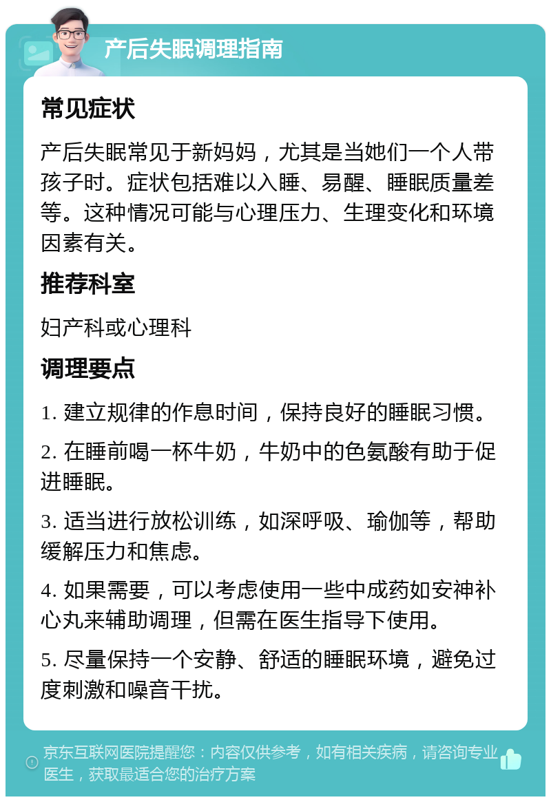 产后失眠调理指南 常见症状 产后失眠常见于新妈妈，尤其是当她们一个人带孩子时。症状包括难以入睡、易醒、睡眠质量差等。这种情况可能与心理压力、生理变化和环境因素有关。 推荐科室 妇产科或心理科 调理要点 1. 建立规律的作息时间，保持良好的睡眠习惯。 2. 在睡前喝一杯牛奶，牛奶中的色氨酸有助于促进睡眠。 3. 适当进行放松训练，如深呼吸、瑜伽等，帮助缓解压力和焦虑。 4. 如果需要，可以考虑使用一些中成药如安神补心丸来辅助调理，但需在医生指导下使用。 5. 尽量保持一个安静、舒适的睡眠环境，避免过度刺激和噪音干扰。