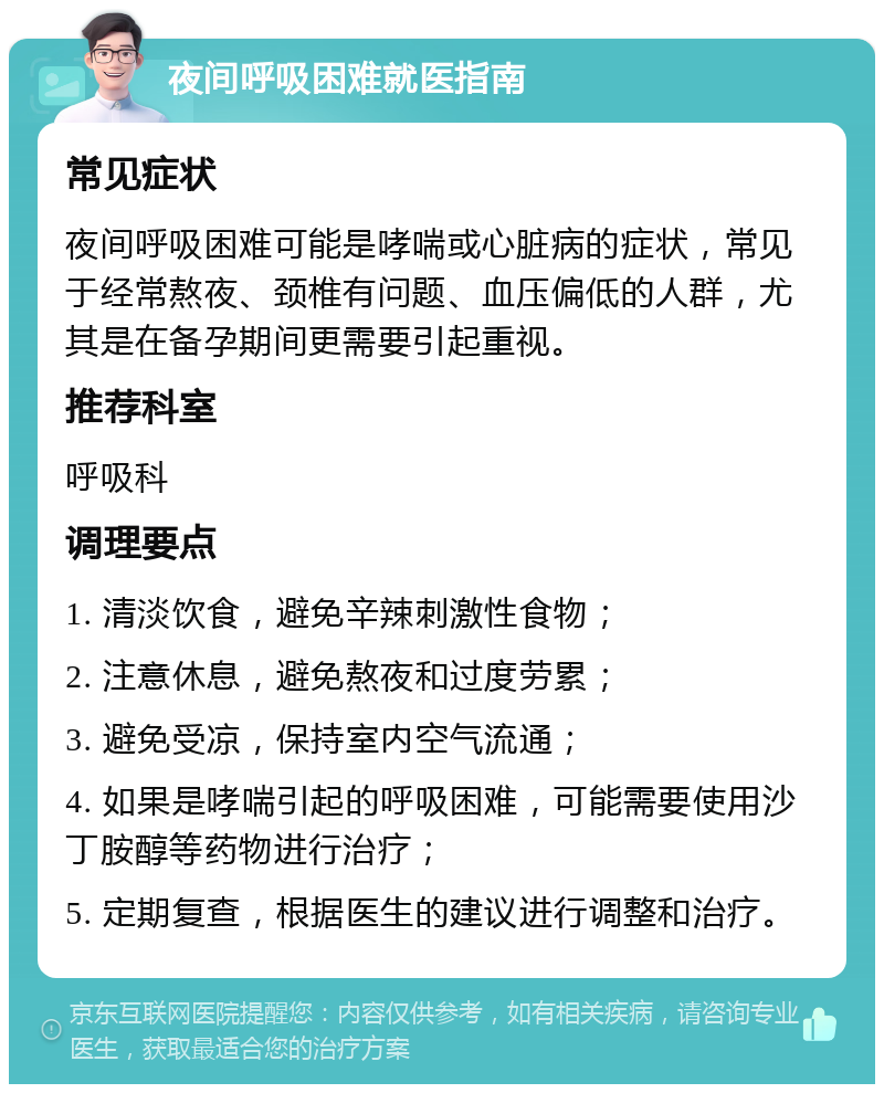 夜间呼吸困难就医指南 常见症状 夜间呼吸困难可能是哮喘或心脏病的症状，常见于经常熬夜、颈椎有问题、血压偏低的人群，尤其是在备孕期间更需要引起重视。 推荐科室 呼吸科 调理要点 1. 清淡饮食，避免辛辣刺激性食物； 2. 注意休息，避免熬夜和过度劳累； 3. 避免受凉，保持室内空气流通； 4. 如果是哮喘引起的呼吸困难，可能需要使用沙丁胺醇等药物进行治疗； 5. 定期复查，根据医生的建议进行调整和治疗。