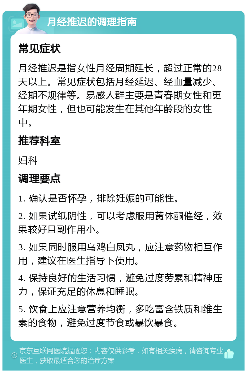 月经推迟的调理指南 常见症状 月经推迟是指女性月经周期延长，超过正常的28天以上。常见症状包括月经延迟、经血量减少、经期不规律等。易感人群主要是青春期女性和更年期女性，但也可能发生在其他年龄段的女性中。 推荐科室 妇科 调理要点 1. 确认是否怀孕，排除妊娠的可能性。 2. 如果试纸阴性，可以考虑服用黄体酮催经，效果较好且副作用小。 3. 如果同时服用乌鸡白凤丸，应注意药物相互作用，建议在医生指导下使用。 4. 保持良好的生活习惯，避免过度劳累和精神压力，保证充足的休息和睡眠。 5. 饮食上应注意营养均衡，多吃富含铁质和维生素的食物，避免过度节食或暴饮暴食。