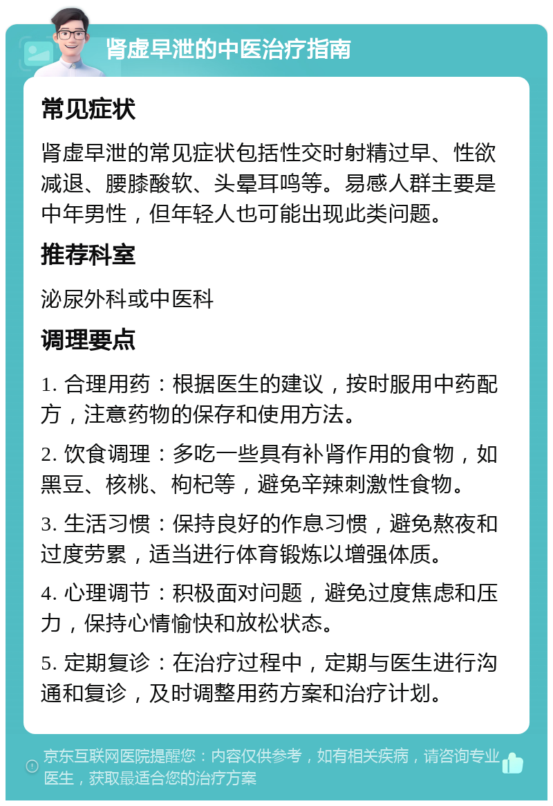 肾虚早泄的中医治疗指南 常见症状 肾虚早泄的常见症状包括性交时射精过早、性欲减退、腰膝酸软、头晕耳鸣等。易感人群主要是中年男性，但年轻人也可能出现此类问题。 推荐科室 泌尿外科或中医科 调理要点 1. 合理用药：根据医生的建议，按时服用中药配方，注意药物的保存和使用方法。 2. 饮食调理：多吃一些具有补肾作用的食物，如黑豆、核桃、枸杞等，避免辛辣刺激性食物。 3. 生活习惯：保持良好的作息习惯，避免熬夜和过度劳累，适当进行体育锻炼以增强体质。 4. 心理调节：积极面对问题，避免过度焦虑和压力，保持心情愉快和放松状态。 5. 定期复诊：在治疗过程中，定期与医生进行沟通和复诊，及时调整用药方案和治疗计划。