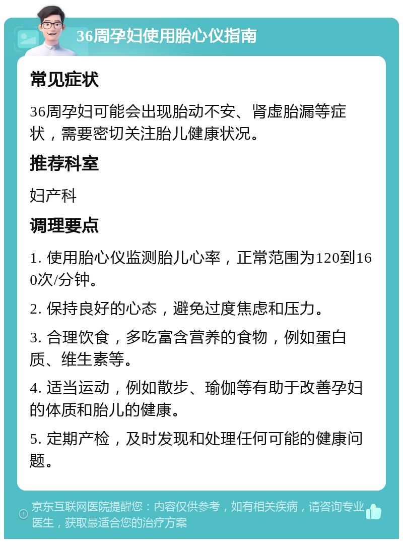 36周孕妇使用胎心仪指南 常见症状 36周孕妇可能会出现胎动不安、肾虚胎漏等症状，需要密切关注胎儿健康状况。 推荐科室 妇产科 调理要点 1. 使用胎心仪监测胎儿心率，正常范围为120到160次/分钟。 2. 保持良好的心态，避免过度焦虑和压力。 3. 合理饮食，多吃富含营养的食物，例如蛋白质、维生素等。 4. 适当运动，例如散步、瑜伽等有助于改善孕妇的体质和胎儿的健康。 5. 定期产检，及时发现和处理任何可能的健康问题。