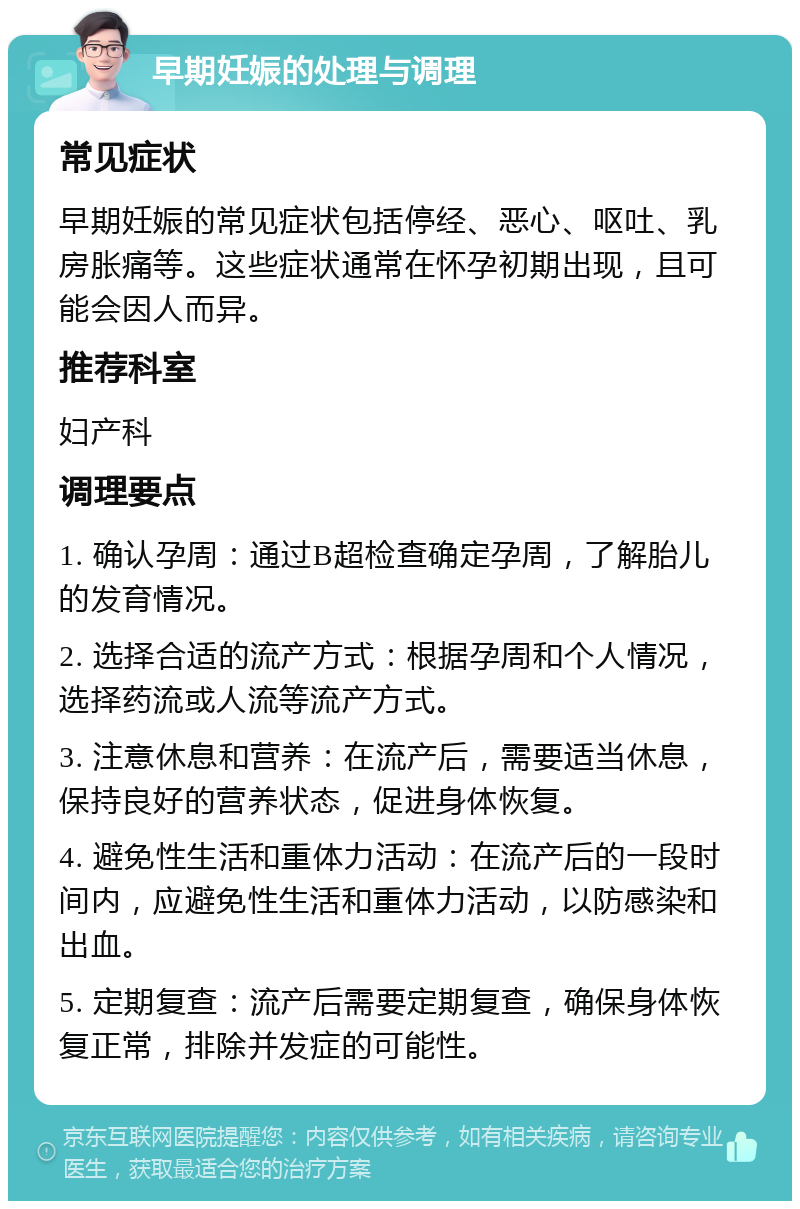 早期妊娠的处理与调理 常见症状 早期妊娠的常见症状包括停经、恶心、呕吐、乳房胀痛等。这些症状通常在怀孕初期出现，且可能会因人而异。 推荐科室 妇产科 调理要点 1. 确认孕周：通过B超检查确定孕周，了解胎儿的发育情况。 2. 选择合适的流产方式：根据孕周和个人情况，选择药流或人流等流产方式。 3. 注意休息和营养：在流产后，需要适当休息，保持良好的营养状态，促进身体恢复。 4. 避免性生活和重体力活动：在流产后的一段时间内，应避免性生活和重体力活动，以防感染和出血。 5. 定期复查：流产后需要定期复查，确保身体恢复正常，排除并发症的可能性。