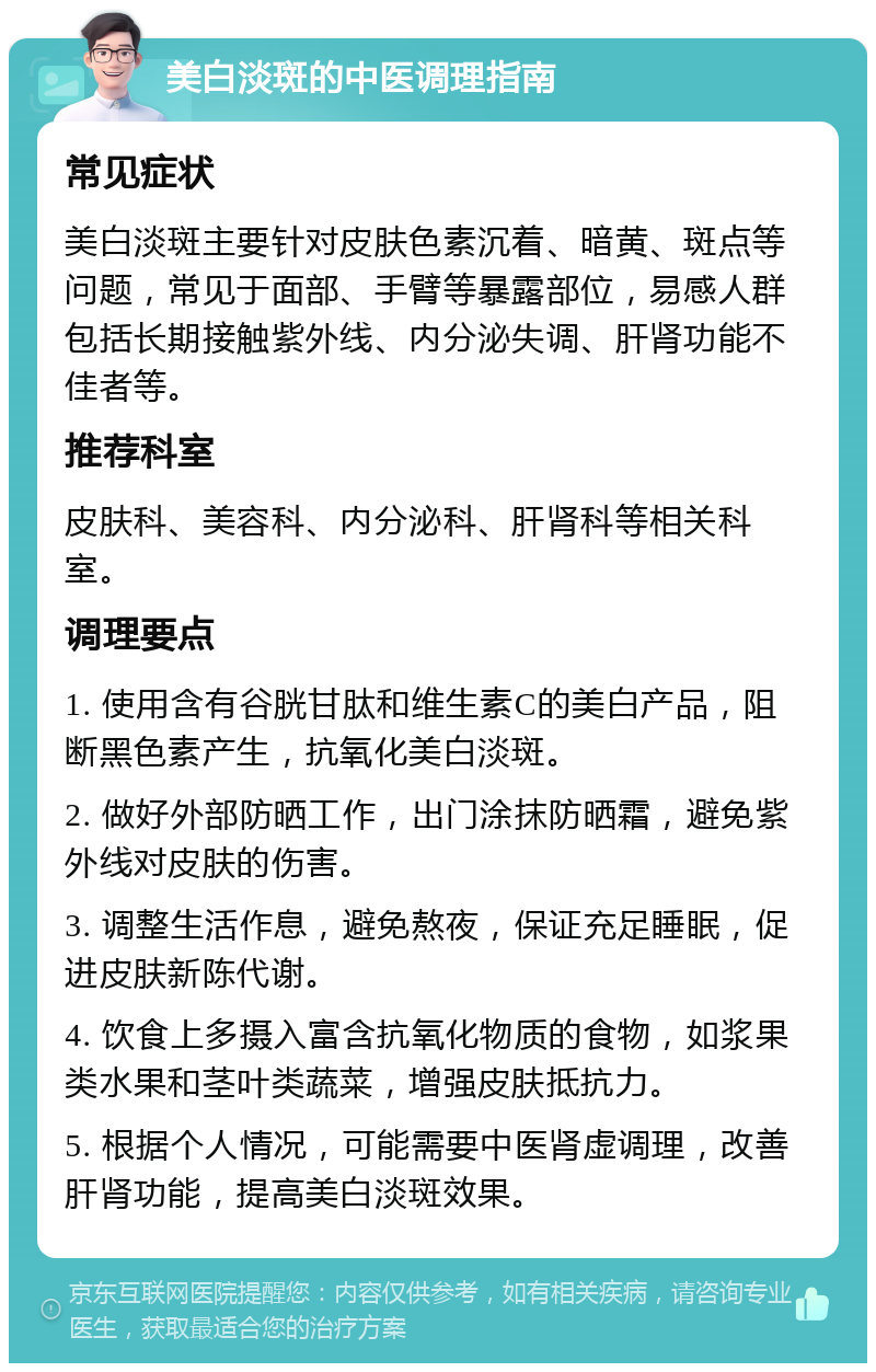 美白淡斑的中医调理指南 常见症状 美白淡斑主要针对皮肤色素沉着、暗黄、斑点等问题，常见于面部、手臂等暴露部位，易感人群包括长期接触紫外线、内分泌失调、肝肾功能不佳者等。 推荐科室 皮肤科、美容科、内分泌科、肝肾科等相关科室。 调理要点 1. 使用含有谷胱甘肽和维生素C的美白产品，阻断黑色素产生，抗氧化美白淡斑。 2. 做好外部防晒工作，出门涂抹防晒霜，避免紫外线对皮肤的伤害。 3. 调整生活作息，避免熬夜，保证充足睡眠，促进皮肤新陈代谢。 4. 饮食上多摄入富含抗氧化物质的食物，如浆果类水果和茎叶类蔬菜，增强皮肤抵抗力。 5. 根据个人情况，可能需要中医肾虚调理，改善肝肾功能，提高美白淡斑效果。