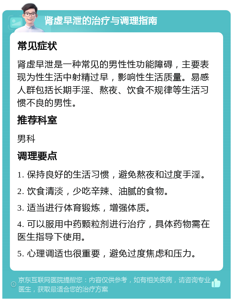 肾虚早泄的治疗与调理指南 常见症状 肾虚早泄是一种常见的男性性功能障碍，主要表现为性生活中射精过早，影响性生活质量。易感人群包括长期手淫、熬夜、饮食不规律等生活习惯不良的男性。 推荐科室 男科 调理要点 1. 保持良好的生活习惯，避免熬夜和过度手淫。 2. 饮食清淡，少吃辛辣、油腻的食物。 3. 适当进行体育锻炼，增强体质。 4. 可以服用中药颗粒剂进行治疗，具体药物需在医生指导下使用。 5. 心理调适也很重要，避免过度焦虑和压力。