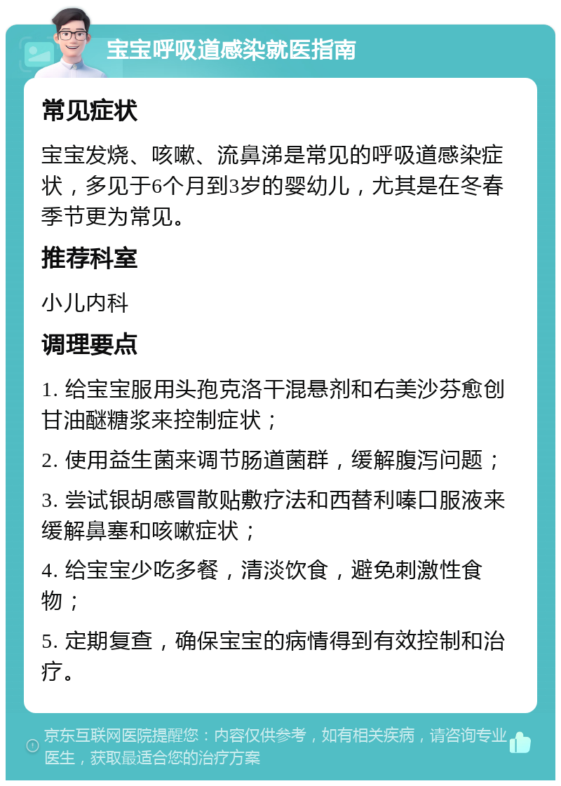 宝宝呼吸道感染就医指南 常见症状 宝宝发烧、咳嗽、流鼻涕是常见的呼吸道感染症状，多见于6个月到3岁的婴幼儿，尤其是在冬春季节更为常见。 推荐科室 小儿内科 调理要点 1. 给宝宝服用头孢克洛干混悬剂和右美沙芬愈创甘油醚糖浆来控制症状； 2. 使用益生菌来调节肠道菌群，缓解腹泻问题； 3. 尝试银胡感冒散贴敷疗法和西替利嗪口服液来缓解鼻塞和咳嗽症状； 4. 给宝宝少吃多餐，清淡饮食，避免刺激性食物； 5. 定期复查，确保宝宝的病情得到有效控制和治疗。