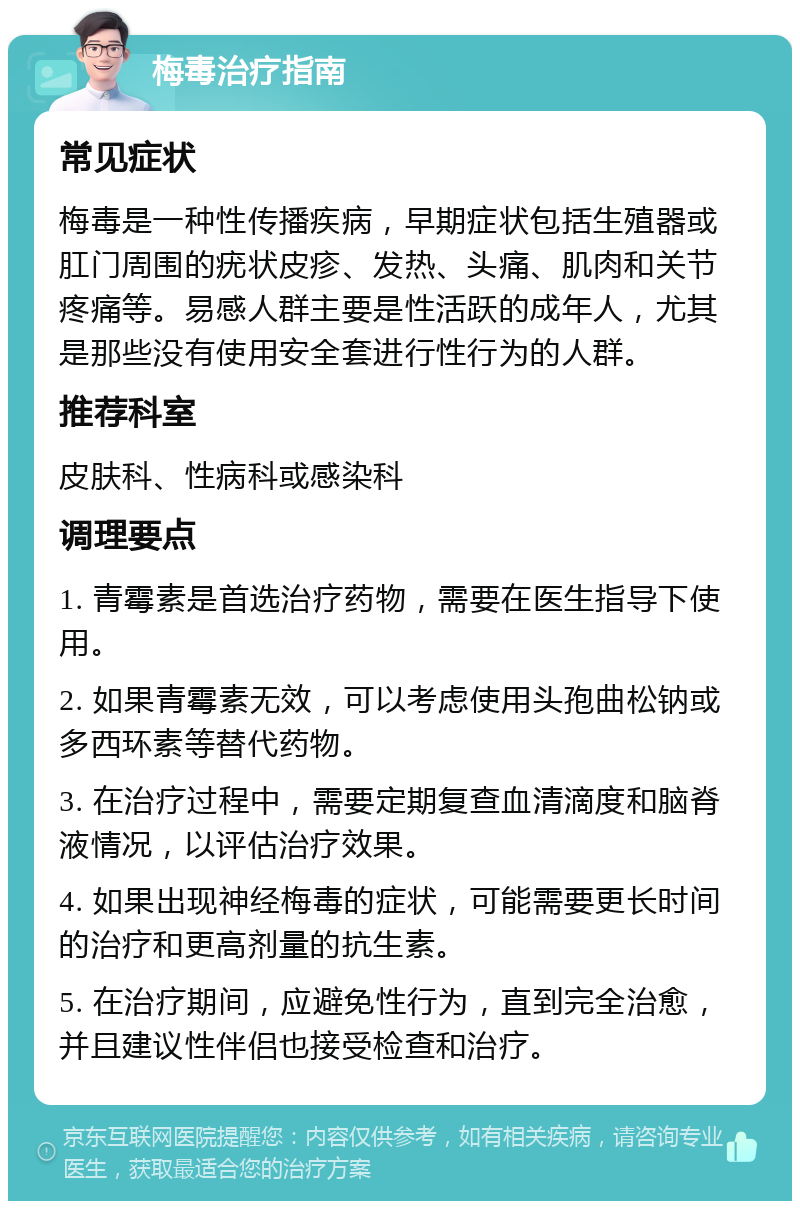 梅毒治疗指南 常见症状 梅毒是一种性传播疾病，早期症状包括生殖器或肛门周围的疣状皮疹、发热、头痛、肌肉和关节疼痛等。易感人群主要是性活跃的成年人，尤其是那些没有使用安全套进行性行为的人群。 推荐科室 皮肤科、性病科或感染科 调理要点 1. 青霉素是首选治疗药物，需要在医生指导下使用。 2. 如果青霉素无效，可以考虑使用头孢曲松钠或多西环素等替代药物。 3. 在治疗过程中，需要定期复查血清滴度和脑脊液情况，以评估治疗效果。 4. 如果出现神经梅毒的症状，可能需要更长时间的治疗和更高剂量的抗生素。 5. 在治疗期间，应避免性行为，直到完全治愈，并且建议性伴侣也接受检查和治疗。