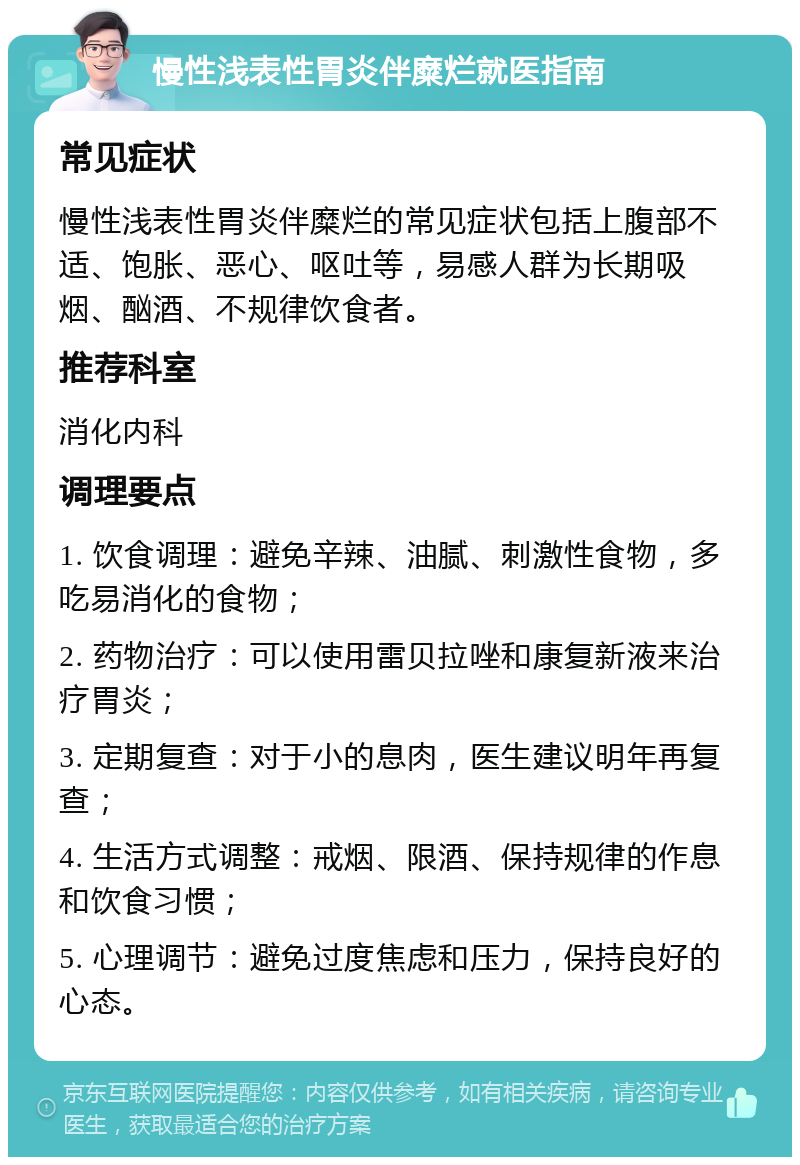 慢性浅表性胃炎伴糜烂就医指南 常见症状 慢性浅表性胃炎伴糜烂的常见症状包括上腹部不适、饱胀、恶心、呕吐等，易感人群为长期吸烟、酗酒、不规律饮食者。 推荐科室 消化内科 调理要点 1. 饮食调理：避免辛辣、油腻、刺激性食物，多吃易消化的食物； 2. 药物治疗：可以使用雷贝拉唑和康复新液来治疗胃炎； 3. 定期复查：对于小的息肉，医生建议明年再复查； 4. 生活方式调整：戒烟、限酒、保持规律的作息和饮食习惯； 5. 心理调节：避免过度焦虑和压力，保持良好的心态。