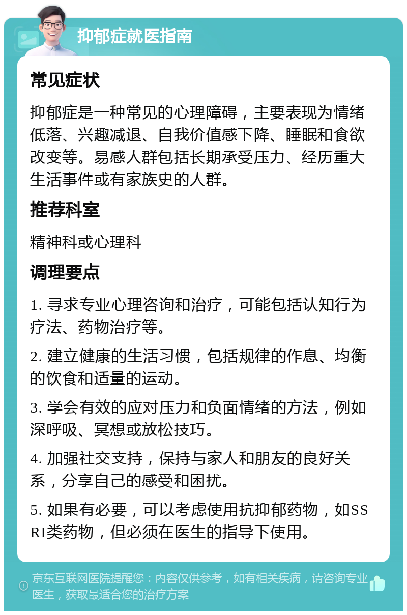 抑郁症就医指南 常见症状 抑郁症是一种常见的心理障碍，主要表现为情绪低落、兴趣减退、自我价值感下降、睡眠和食欲改变等。易感人群包括长期承受压力、经历重大生活事件或有家族史的人群。 推荐科室 精神科或心理科 调理要点 1. 寻求专业心理咨询和治疗，可能包括认知行为疗法、药物治疗等。 2. 建立健康的生活习惯，包括规律的作息、均衡的饮食和适量的运动。 3. 学会有效的应对压力和负面情绪的方法，例如深呼吸、冥想或放松技巧。 4. 加强社交支持，保持与家人和朋友的良好关系，分享自己的感受和困扰。 5. 如果有必要，可以考虑使用抗抑郁药物，如SSRI类药物，但必须在医生的指导下使用。