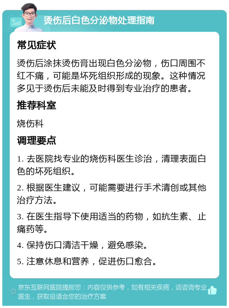 烫伤后白色分泌物处理指南 常见症状 烫伤后涂抹烫伤膏出现白色分泌物，伤口周围不红不痛，可能是坏死组织形成的现象。这种情况多见于烫伤后未能及时得到专业治疗的患者。 推荐科室 烧伤科 调理要点 1. 去医院找专业的烧伤科医生诊治，清理表面白色的坏死组织。 2. 根据医生建议，可能需要进行手术清创或其他治疗方法。 3. 在医生指导下使用适当的药物，如抗生素、止痛药等。 4. 保持伤口清洁干燥，避免感染。 5. 注意休息和营养，促进伤口愈合。