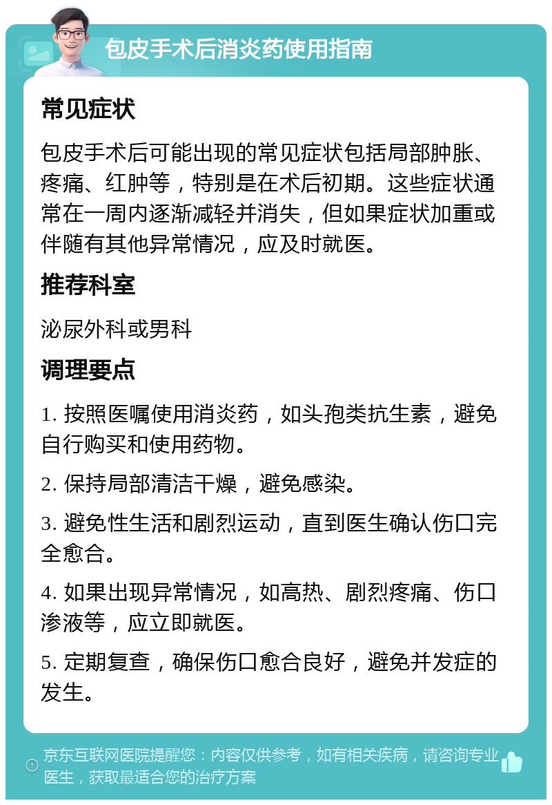 包皮手术后消炎药使用指南 常见症状 包皮手术后可能出现的常见症状包括局部肿胀、疼痛、红肿等，特别是在术后初期。这些症状通常在一周内逐渐减轻并消失，但如果症状加重或伴随有其他异常情况，应及时就医。 推荐科室 泌尿外科或男科 调理要点 1. 按照医嘱使用消炎药，如头孢类抗生素，避免自行购买和使用药物。 2. 保持局部清洁干燥，避免感染。 3. 避免性生活和剧烈运动，直到医生确认伤口完全愈合。 4. 如果出现异常情况，如高热、剧烈疼痛、伤口渗液等，应立即就医。 5. 定期复查，确保伤口愈合良好，避免并发症的发生。