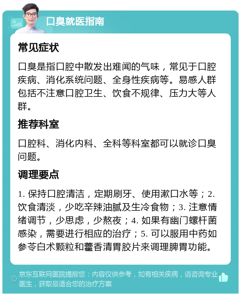 口臭就医指南 常见症状 口臭是指口腔中散发出难闻的气味，常见于口腔疾病、消化系统问题、全身性疾病等。易感人群包括不注意口腔卫生、饮食不规律、压力大等人群。 推荐科室 口腔科、消化内科、全科等科室都可以就诊口臭问题。 调理要点 1. 保持口腔清洁，定期刷牙、使用漱口水等；2. 饮食清淡，少吃辛辣油腻及生冷食物；3. 注意情绪调节，少思虑，少熬夜；4. 如果有幽门螺杆菌感染，需要进行相应的治疗；5. 可以服用中药如参苓白术颗粒和藿香清胃胶片来调理脾胃功能。