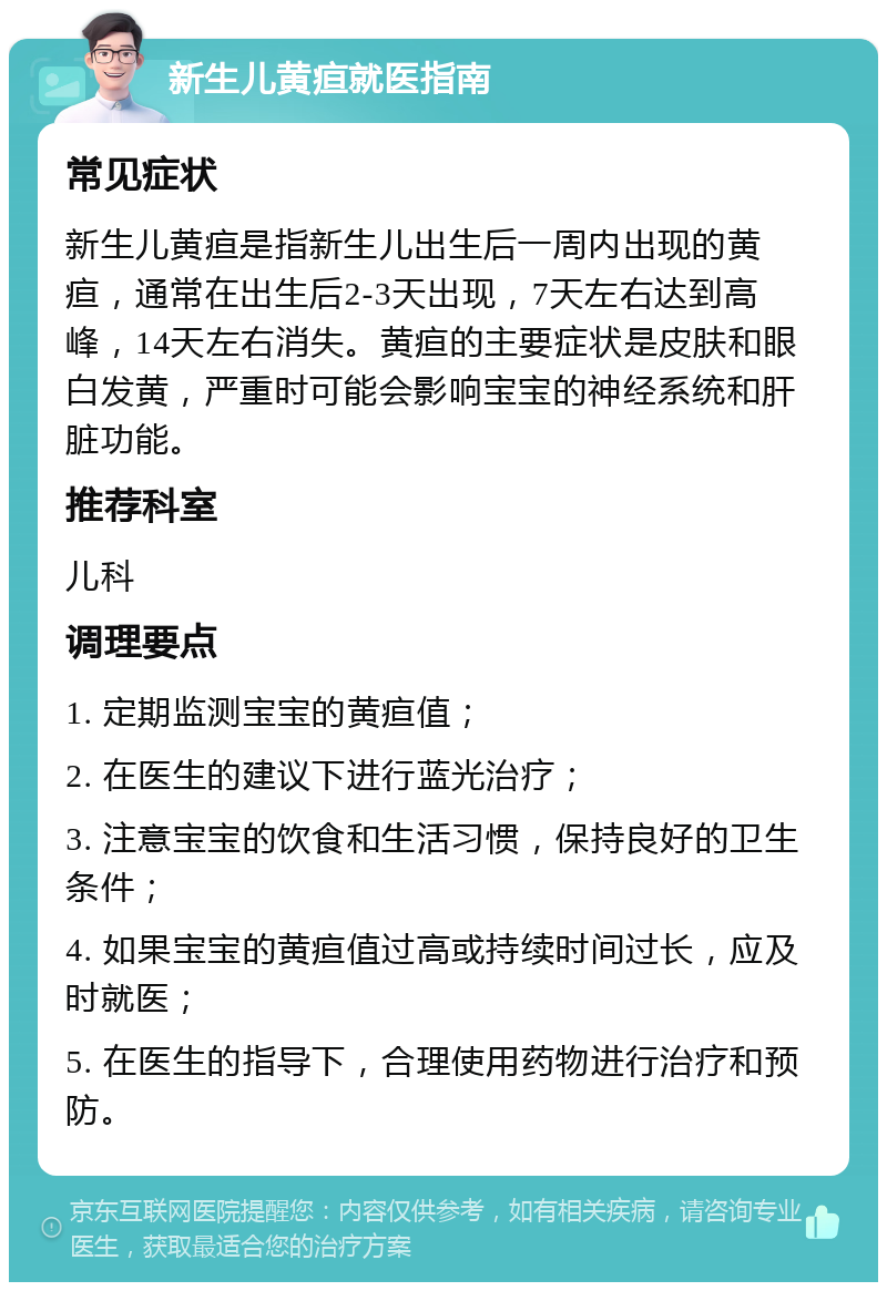 新生儿黄疸就医指南 常见症状 新生儿黄疸是指新生儿出生后一周内出现的黄疸，通常在出生后2-3天出现，7天左右达到高峰，14天左右消失。黄疸的主要症状是皮肤和眼白发黄，严重时可能会影响宝宝的神经系统和肝脏功能。 推荐科室 儿科 调理要点 1. 定期监测宝宝的黄疸值； 2. 在医生的建议下进行蓝光治疗； 3. 注意宝宝的饮食和生活习惯，保持良好的卫生条件； 4. 如果宝宝的黄疸值过高或持续时间过长，应及时就医； 5. 在医生的指导下，合理使用药物进行治疗和预防。