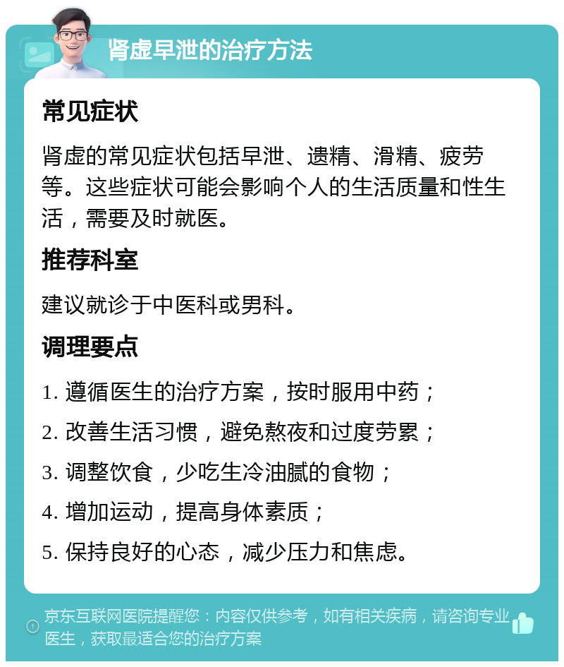 肾虚早泄的治疗方法 常见症状 肾虚的常见症状包括早泄、遗精、滑精、疲劳等。这些症状可能会影响个人的生活质量和性生活，需要及时就医。 推荐科室 建议就诊于中医科或男科。 调理要点 1. 遵循医生的治疗方案，按时服用中药； 2. 改善生活习惯，避免熬夜和过度劳累； 3. 调整饮食，少吃生冷油腻的食物； 4. 增加运动，提高身体素质； 5. 保持良好的心态，减少压力和焦虑。