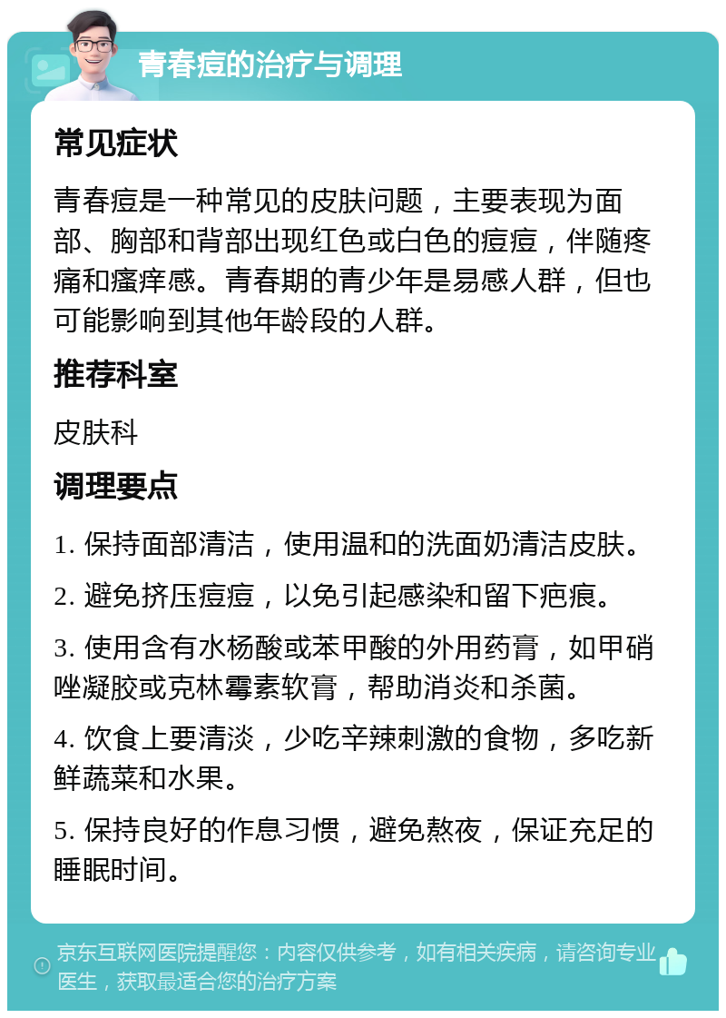 青春痘的治疗与调理 常见症状 青春痘是一种常见的皮肤问题，主要表现为面部、胸部和背部出现红色或白色的痘痘，伴随疼痛和瘙痒感。青春期的青少年是易感人群，但也可能影响到其他年龄段的人群。 推荐科室 皮肤科 调理要点 1. 保持面部清洁，使用温和的洗面奶清洁皮肤。 2. 避免挤压痘痘，以免引起感染和留下疤痕。 3. 使用含有水杨酸或苯甲酸的外用药膏，如甲硝唑凝胶或克林霉素软膏，帮助消炎和杀菌。 4. 饮食上要清淡，少吃辛辣刺激的食物，多吃新鲜蔬菜和水果。 5. 保持良好的作息习惯，避免熬夜，保证充足的睡眠时间。