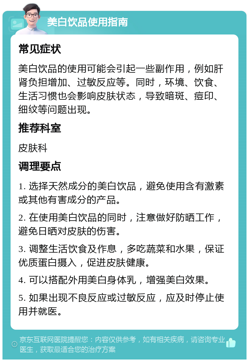 美白饮品使用指南 常见症状 美白饮品的使用可能会引起一些副作用，例如肝肾负担增加、过敏反应等。同时，环境、饮食、生活习惯也会影响皮肤状态，导致暗斑、痘印、细纹等问题出现。 推荐科室 皮肤科 调理要点 1. 选择天然成分的美白饮品，避免使用含有激素或其他有害成分的产品。 2. 在使用美白饮品的同时，注意做好防晒工作，避免日晒对皮肤的伤害。 3. 调整生活饮食及作息，多吃蔬菜和水果，保证优质蛋白摄入，促进皮肤健康。 4. 可以搭配外用美白身体乳，增强美白效果。 5. 如果出现不良反应或过敏反应，应及时停止使用并就医。