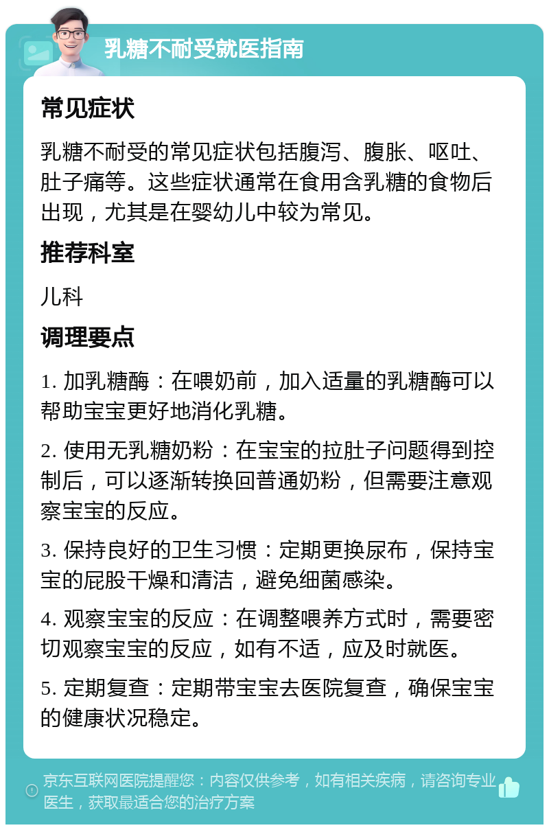 乳糖不耐受就医指南 常见症状 乳糖不耐受的常见症状包括腹泻、腹胀、呕吐、肚子痛等。这些症状通常在食用含乳糖的食物后出现，尤其是在婴幼儿中较为常见。 推荐科室 儿科 调理要点 1. 加乳糖酶：在喂奶前，加入适量的乳糖酶可以帮助宝宝更好地消化乳糖。 2. 使用无乳糖奶粉：在宝宝的拉肚子问题得到控制后，可以逐渐转换回普通奶粉，但需要注意观察宝宝的反应。 3. 保持良好的卫生习惯：定期更换尿布，保持宝宝的屁股干燥和清洁，避免细菌感染。 4. 观察宝宝的反应：在调整喂养方式时，需要密切观察宝宝的反应，如有不适，应及时就医。 5. 定期复查：定期带宝宝去医院复查，确保宝宝的健康状况稳定。