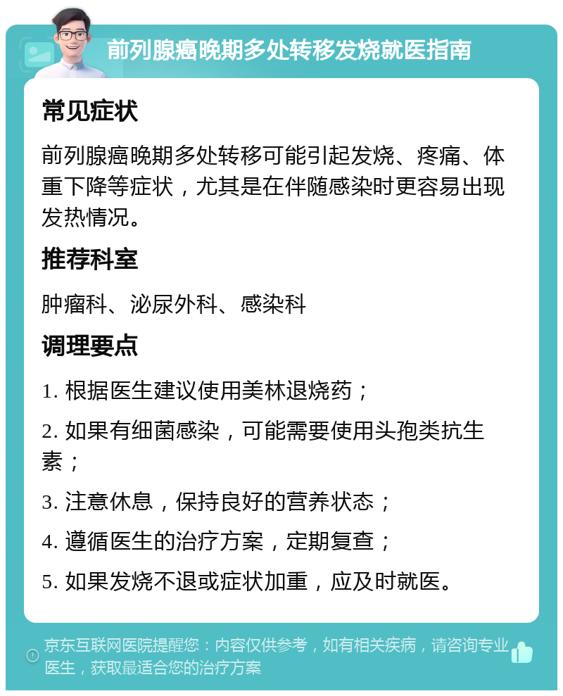 前列腺癌晚期多处转移发烧就医指南 常见症状 前列腺癌晚期多处转移可能引起发烧、疼痛、体重下降等症状，尤其是在伴随感染时更容易出现发热情况。 推荐科室 肿瘤科、泌尿外科、感染科 调理要点 1. 根据医生建议使用美林退烧药； 2. 如果有细菌感染，可能需要使用头孢类抗生素； 3. 注意休息，保持良好的营养状态； 4. 遵循医生的治疗方案，定期复查； 5. 如果发烧不退或症状加重，应及时就医。