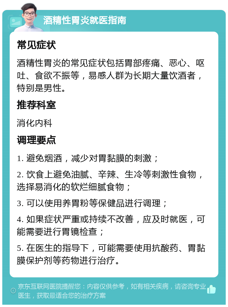 酒精性胃炎就医指南 常见症状 酒精性胃炎的常见症状包括胃部疼痛、恶心、呕吐、食欲不振等，易感人群为长期大量饮酒者，特别是男性。 推荐科室 消化内科 调理要点 1. 避免烟酒，减少对胃黏膜的刺激； 2. 饮食上避免油腻、辛辣、生冷等刺激性食物，选择易消化的软烂细腻食物； 3. 可以使用养胃粉等保健品进行调理； 4. 如果症状严重或持续不改善，应及时就医，可能需要进行胃镜检查； 5. 在医生的指导下，可能需要使用抗酸药、胃黏膜保护剂等药物进行治疗。