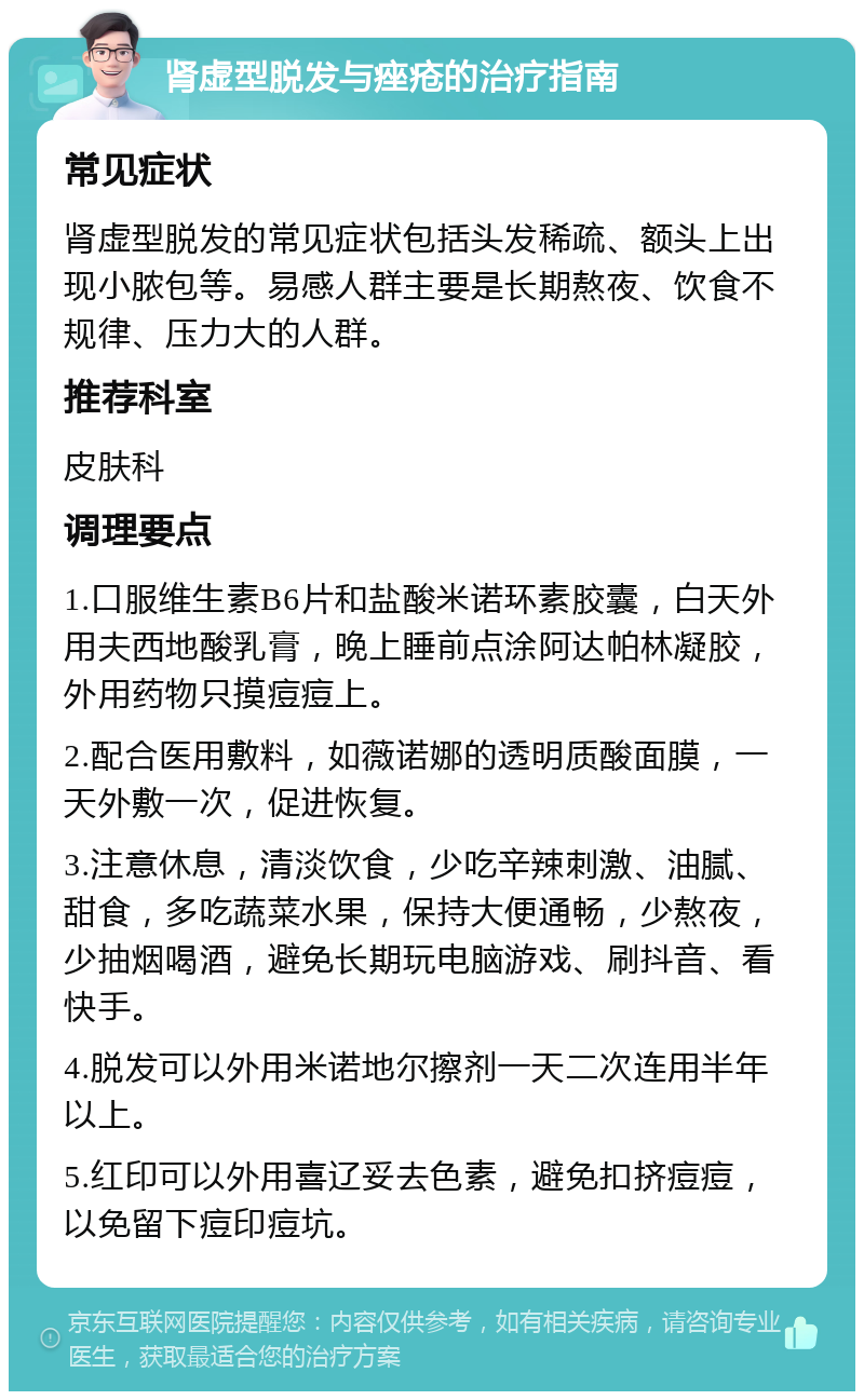 肾虚型脱发与痤疮的治疗指南 常见症状 肾虚型脱发的常见症状包括头发稀疏、额头上出现小脓包等。易感人群主要是长期熬夜、饮食不规律、压力大的人群。 推荐科室 皮肤科 调理要点 1.口服维生素B6片和盐酸米诺环素胶囊，白天外用夫西地酸乳膏，晚上睡前点涂阿达帕林凝胶，外用药物只摸痘痘上。 2.配合医用敷料，如薇诺娜的透明质酸面膜，一天外敷一次，促进恢复。 3.注意休息，清淡饮食，少吃辛辣刺激、油腻、甜食，多吃蔬菜水果，保持大便通畅，少熬夜，少抽烟喝酒，避免长期玩电脑游戏、刷抖音、看快手。 4.脱发可以外用米诺地尔擦剂一天二次连用半年以上。 5.红印可以外用喜辽妥去色素，避免扣挤痘痘，以免留下痘印痘坑。