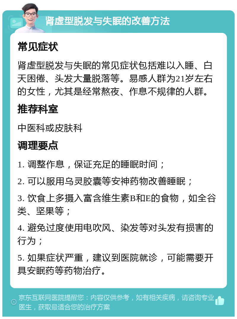 肾虚型脱发与失眠的改善方法 常见症状 肾虚型脱发与失眠的常见症状包括难以入睡、白天困倦、头发大量脱落等。易感人群为21岁左右的女性，尤其是经常熬夜、作息不规律的人群。 推荐科室 中医科或皮肤科 调理要点 1. 调整作息，保证充足的睡眠时间； 2. 可以服用乌灵胶囊等安神药物改善睡眠； 3. 饮食上多摄入富含维生素B和E的食物，如全谷类、坚果等； 4. 避免过度使用电吹风、染发等对头发有损害的行为； 5. 如果症状严重，建议到医院就诊，可能需要开具安眠药等药物治疗。