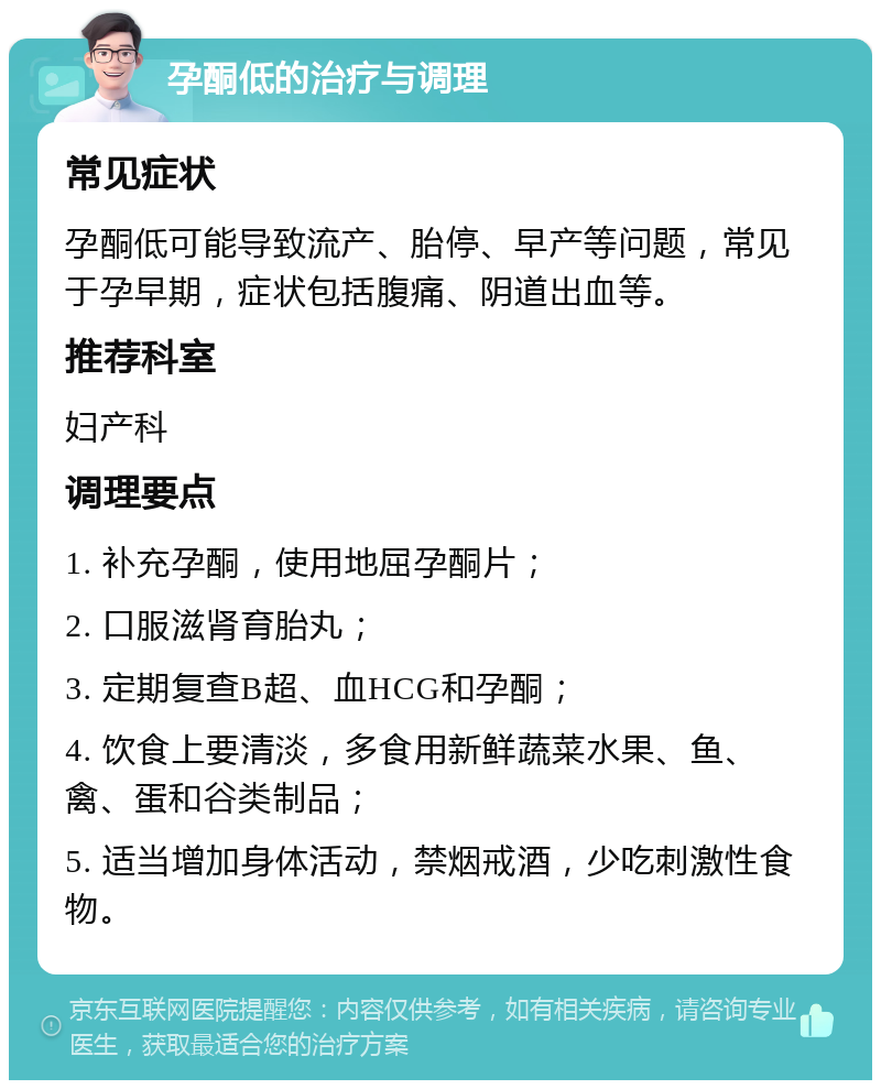 孕酮低的治疗与调理 常见症状 孕酮低可能导致流产、胎停、早产等问题，常见于孕早期，症状包括腹痛、阴道出血等。 推荐科室 妇产科 调理要点 1. 补充孕酮，使用地屈孕酮片； 2. 口服滋肾育胎丸； 3. 定期复查B超、血HCG和孕酮； 4. 饮食上要清淡，多食用新鲜蔬菜水果、鱼、禽、蛋和谷类制品； 5. 适当增加身体活动，禁烟戒酒，少吃刺激性食物。