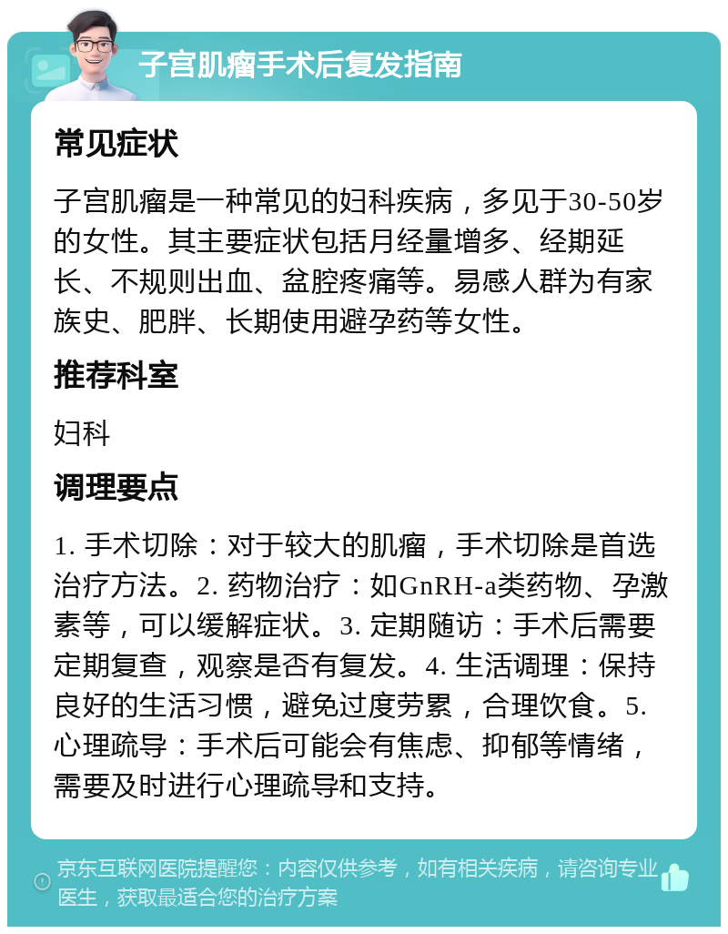 子宫肌瘤手术后复发指南 常见症状 子宫肌瘤是一种常见的妇科疾病，多见于30-50岁的女性。其主要症状包括月经量增多、经期延长、不规则出血、盆腔疼痛等。易感人群为有家族史、肥胖、长期使用避孕药等女性。 推荐科室 妇科 调理要点 1. 手术切除：对于较大的肌瘤，手术切除是首选治疗方法。2. 药物治疗：如GnRH-a类药物、孕激素等，可以缓解症状。3. 定期随访：手术后需要定期复查，观察是否有复发。4. 生活调理：保持良好的生活习惯，避免过度劳累，合理饮食。5. 心理疏导：手术后可能会有焦虑、抑郁等情绪，需要及时进行心理疏导和支持。