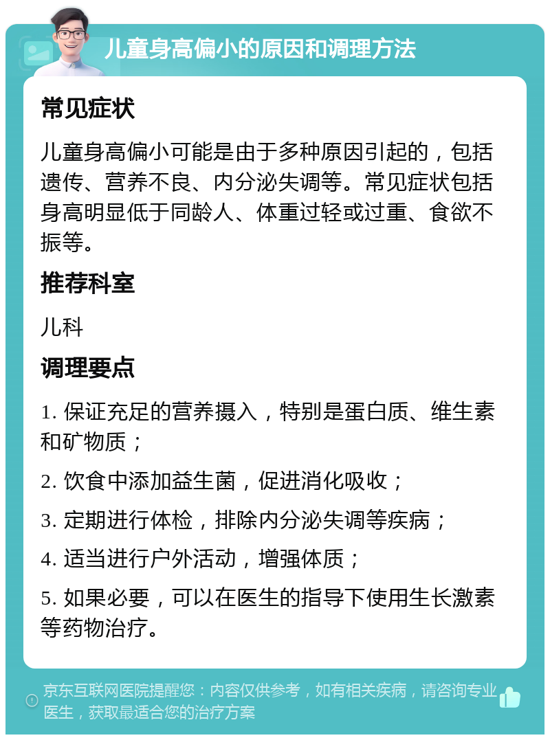 儿童身高偏小的原因和调理方法 常见症状 儿童身高偏小可能是由于多种原因引起的，包括遗传、营养不良、内分泌失调等。常见症状包括身高明显低于同龄人、体重过轻或过重、食欲不振等。 推荐科室 儿科 调理要点 1. 保证充足的营养摄入，特别是蛋白质、维生素和矿物质； 2. 饮食中添加益生菌，促进消化吸收； 3. 定期进行体检，排除内分泌失调等疾病； 4. 适当进行户外活动，增强体质； 5. 如果必要，可以在医生的指导下使用生长激素等药物治疗。