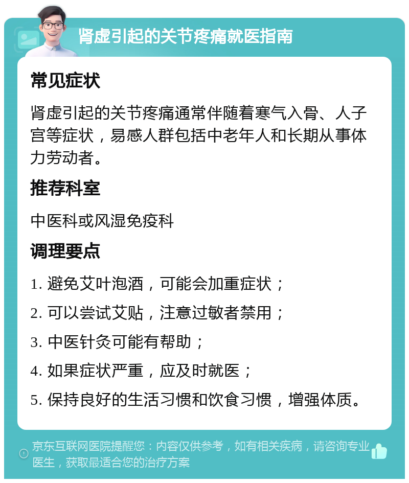 肾虚引起的关节疼痛就医指南 常见症状 肾虚引起的关节疼痛通常伴随着寒气入骨、人子宫等症状，易感人群包括中老年人和长期从事体力劳动者。 推荐科室 中医科或风湿免疫科 调理要点 1. 避免艾叶泡酒，可能会加重症状； 2. 可以尝试艾贴，注意过敏者禁用； 3. 中医针灸可能有帮助； 4. 如果症状严重，应及时就医； 5. 保持良好的生活习惯和饮食习惯，增强体质。