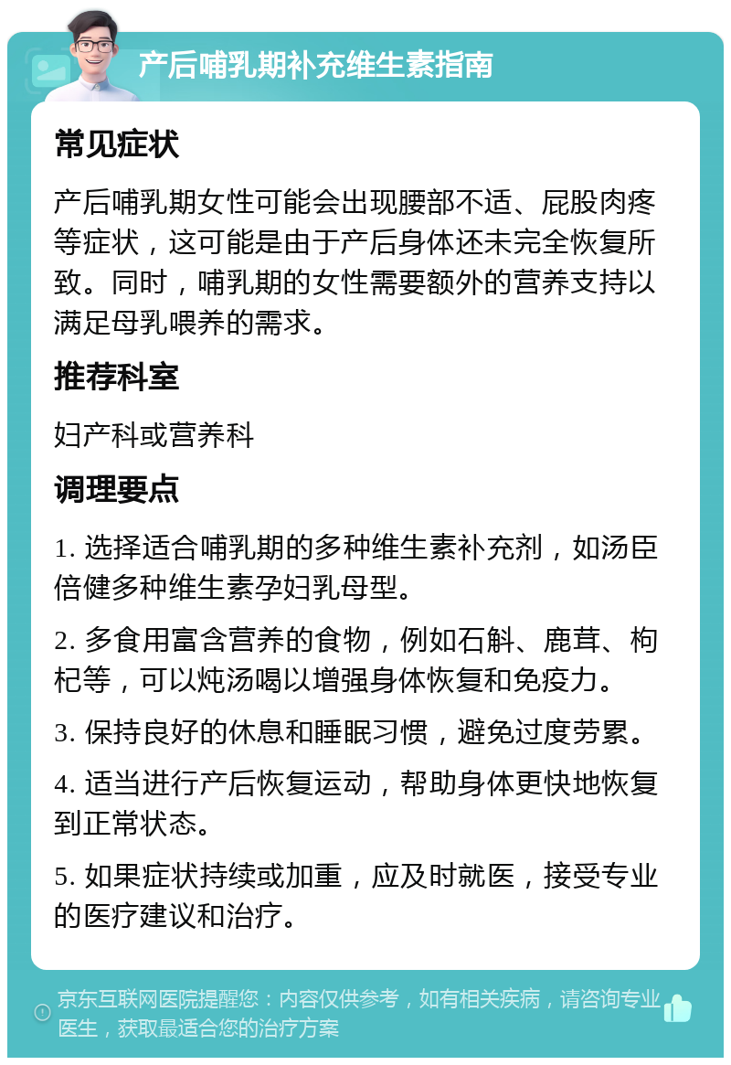 产后哺乳期补充维生素指南 常见症状 产后哺乳期女性可能会出现腰部不适、屁股肉疼等症状，这可能是由于产后身体还未完全恢复所致。同时，哺乳期的女性需要额外的营养支持以满足母乳喂养的需求。 推荐科室 妇产科或营养科 调理要点 1. 选择适合哺乳期的多种维生素补充剂，如汤臣倍健多种维生素孕妇乳母型。 2. 多食用富含营养的食物，例如石斛、鹿茸、枸杞等，可以炖汤喝以增强身体恢复和免疫力。 3. 保持良好的休息和睡眠习惯，避免过度劳累。 4. 适当进行产后恢复运动，帮助身体更快地恢复到正常状态。 5. 如果症状持续或加重，应及时就医，接受专业的医疗建议和治疗。