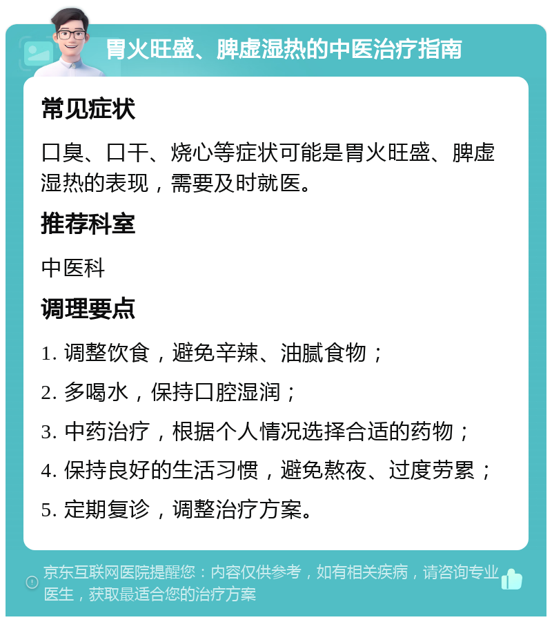 胃火旺盛、脾虚湿热的中医治疗指南 常见症状 口臭、口干、烧心等症状可能是胃火旺盛、脾虚湿热的表现，需要及时就医。 推荐科室 中医科 调理要点 1. 调整饮食，避免辛辣、油腻食物； 2. 多喝水，保持口腔湿润； 3. 中药治疗，根据个人情况选择合适的药物； 4. 保持良好的生活习惯，避免熬夜、过度劳累； 5. 定期复诊，调整治疗方案。