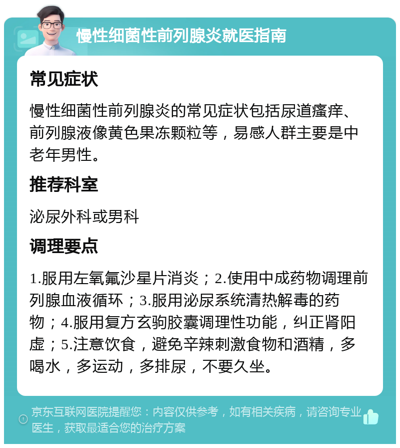 慢性细菌性前列腺炎就医指南 常见症状 慢性细菌性前列腺炎的常见症状包括尿道瘙痒、前列腺液像黄色果冻颗粒等，易感人群主要是中老年男性。 推荐科室 泌尿外科或男科 调理要点 1.服用左氧氟沙星片消炎；2.使用中成药物调理前列腺血液循环；3.服用泌尿系统清热解毒的药物；4.服用复方玄驹胶囊调理性功能，纠正肾阳虚；5.注意饮食，避免辛辣刺激食物和酒精，多喝水，多运动，多排尿，不要久坐。