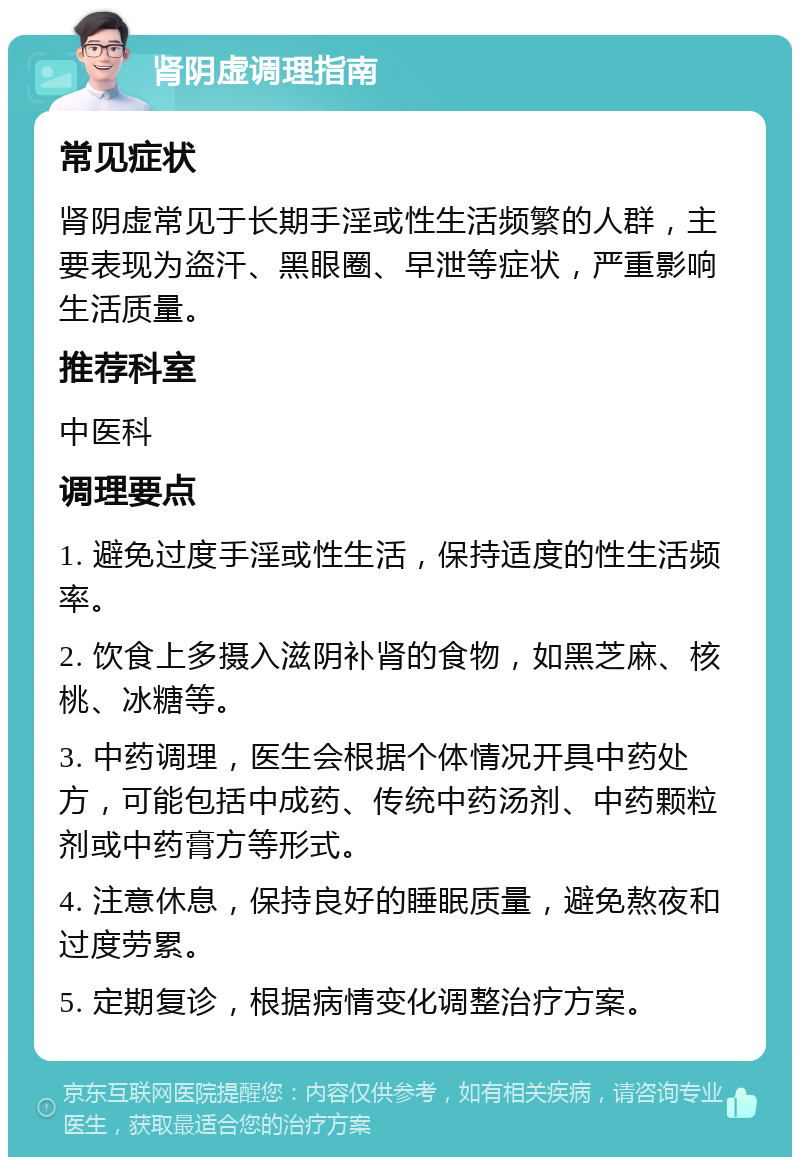 肾阴虚调理指南 常见症状 肾阴虚常见于长期手淫或性生活频繁的人群，主要表现为盗汗、黑眼圈、早泄等症状，严重影响生活质量。 推荐科室 中医科 调理要点 1. 避免过度手淫或性生活，保持适度的性生活频率。 2. 饮食上多摄入滋阴补肾的食物，如黑芝麻、核桃、冰糖等。 3. 中药调理，医生会根据个体情况开具中药处方，可能包括中成药、传统中药汤剂、中药颗粒剂或中药膏方等形式。 4. 注意休息，保持良好的睡眠质量，避免熬夜和过度劳累。 5. 定期复诊，根据病情变化调整治疗方案。