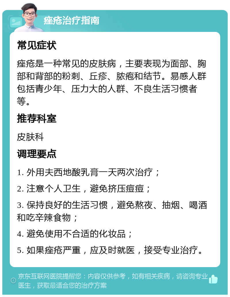 痤疮治疗指南 常见症状 痤疮是一种常见的皮肤病，主要表现为面部、胸部和背部的粉刺、丘疹、脓疱和结节。易感人群包括青少年、压力大的人群、不良生活习惯者等。 推荐科室 皮肤科 调理要点 1. 外用夫西地酸乳膏一天两次治疗； 2. 注意个人卫生，避免挤压痘痘； 3. 保持良好的生活习惯，避免熬夜、抽烟、喝酒和吃辛辣食物； 4. 避免使用不合适的化妆品； 5. 如果痤疮严重，应及时就医，接受专业治疗。